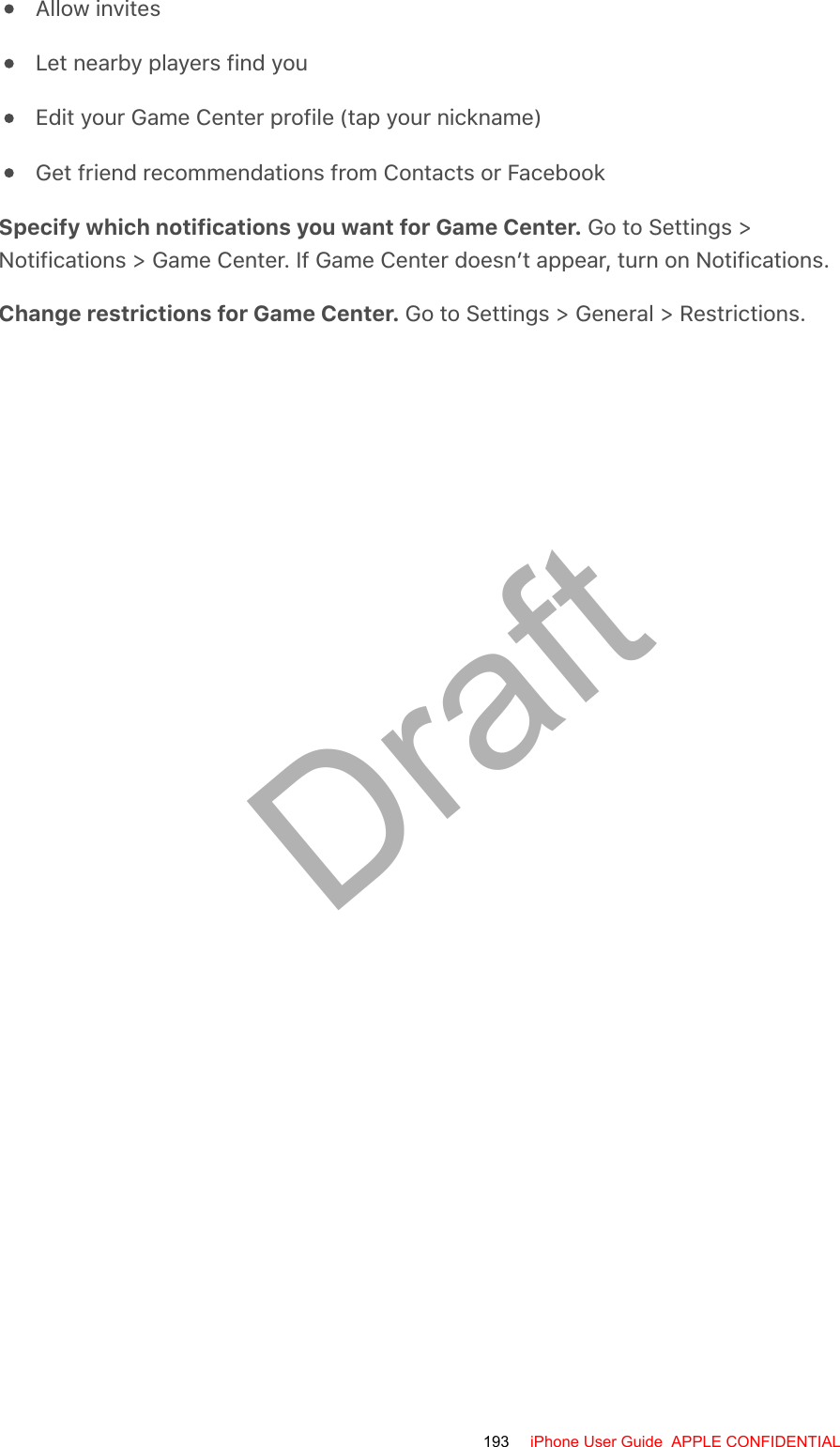 Allow invitesLet nearby players find youEdit your Game Center profile (tap your nickname)Get friend recommendations from Contacts or FacebookSpecify which notifications you want for Game Center. Go to Settings &gt;Notifications &gt; Game Center. If Game Center doesn’t appear, turn on Notifications.Change restrictions for Game Center. Go to Settings &gt; General &gt; Restrictions.193 iPhone User Guide  APPLE CONFIDENTIALDraft