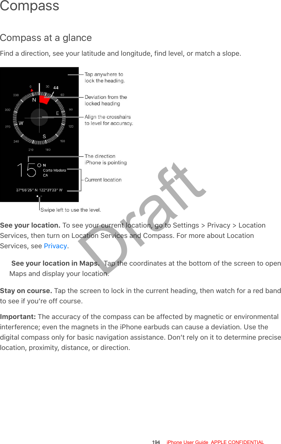 CompassCompass at a glanceFind a direction, see your latitude and longitude, find level, or match a slope.See your location. To see your current location, go to Settings &gt; Privacy &gt; LocationServices, then turn on Location Services and Compass. For more about LocationServices, see  .See your location in Maps.  Tap the coordinates at the bottom of the screen to openMaps and display your location.Stay on course. Tap the screen to lock in the current heading, then watch for a red bandto see if you’re off course.Important: The accuracy of the compass can be affected by magnetic or environmentalinterference; even the magnets in the iPhone earbuds can cause a deviation. Use thedigital compass only for basic navigation assistance. Don’t rely on it to determine preciselocation, proximity, distance, or direction.Privacy194 iPhone User Guide  APPLE CONFIDENTIALDraft