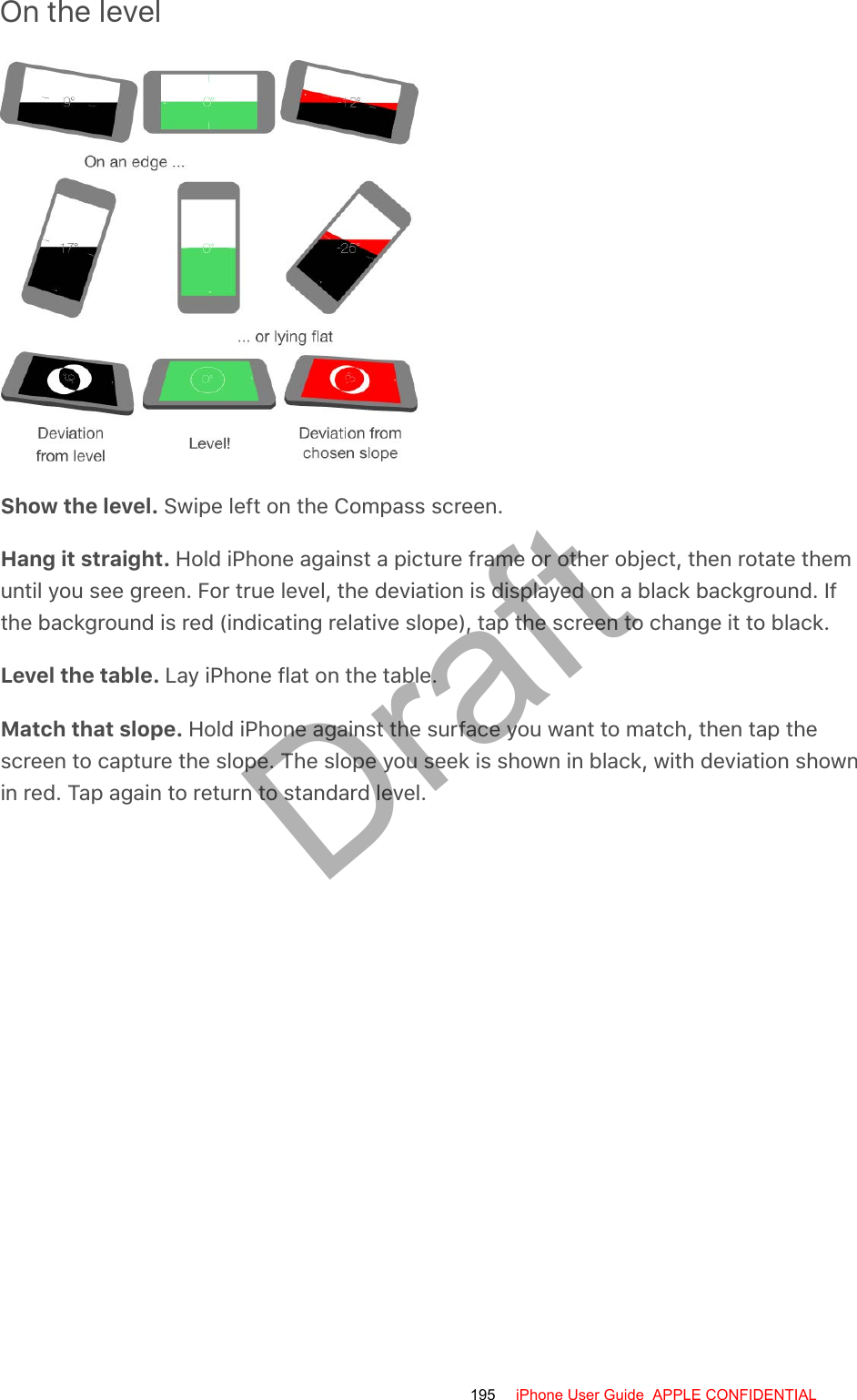 On the levelShow the level. Swipe left on the Compass screen.Hang it straight. Hold iPhone against a picture frame or other object, then rotate themuntil you see green. For true level, the deviation is displayed on a black background. Ifthe background is red (indicating relative slope), tap the screen to change it to black.Level the table. Lay iPhone flat on the table.Match that slope. Hold iPhone against the surface you want to match, then tap thescreen to capture the slope. The slope you seek is shown in black, with deviation shownin red. Tap again to return to standard level.195 iPhone User Guide  APPLE CONFIDENTIALDraft