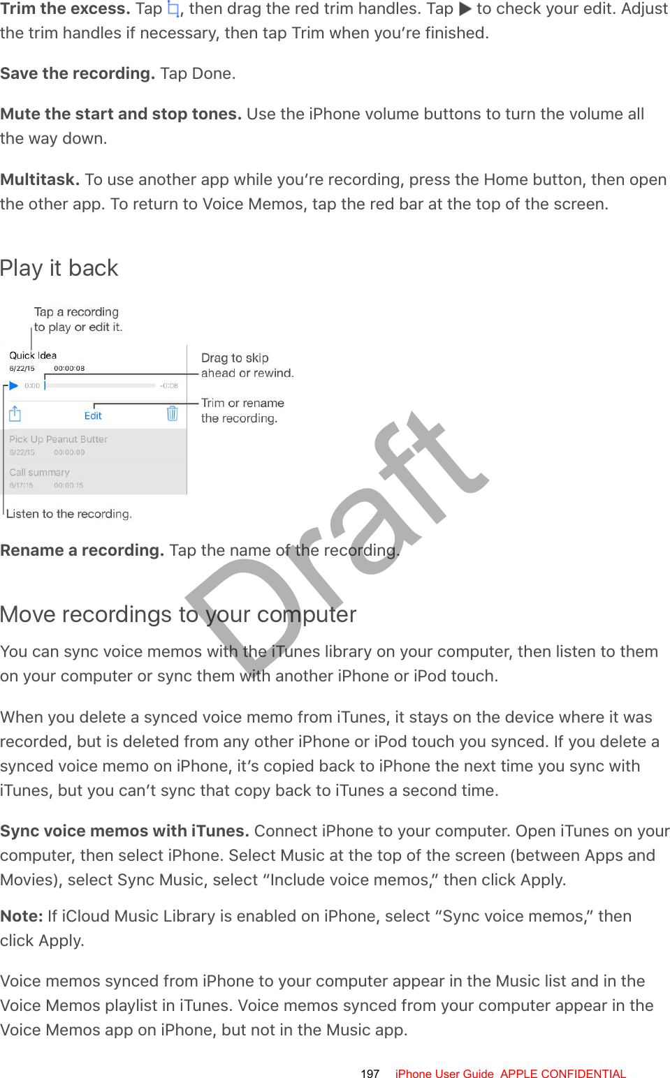 Trim the excess. Tap  , then drag the red trim handles. Tap   to check your edit. Adjustthe trim handles if necessary, then tap Trim when you’re finished.Save the recording. Tap Done.Mute the start and stop tones. Use the iPhone volume buttons to turn the volume allthe way down.Multitask. To use another app while you’re recording, press the Home button, then openthe other app. To return to Voice Memos, tap the red bar at the top of the screen.Play it backRename a recording. Tap the name of the recording.Move recordings to your computerYou can sync voice memos with the iTunes library on your computer, then listen to themon your computer or sync them with another iPhone or iPod touch.When you delete a synced voice memo from iTunes, it stays on the device where it wasrecorded, but is deleted from any other iPhone or iPod touch you synced. If you delete asynced voice memo on iPhone, it’s copied back to iPhone the next time you sync withiTunes, but you can’t sync that copy back to iTunes a second time.Sync voice memos with iTunes. Connect iPhone to your computer. Open iTunes on yourcomputer, then select iPhone. Select Music at the top of the screen (between Apps andMovies), select Sync Music, select “Include voice memos,” then click Apply.Note: If iCloud Music Library is enabled on iPhone, select “Sync voice memos,” thenclick Apply.Voice memos synced from iPhone to your computer appear in the Music list and in theVoice Memos playlist in iTunes. Voice memos synced from your computer appear in theVoice Memos app on iPhone, but not in the Music app.197 iPhone User Guide  APPLE CONFIDENTIALDraft