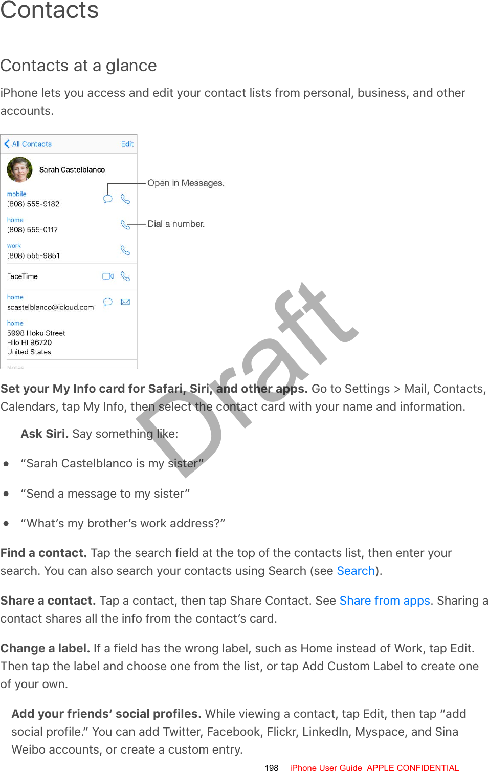 ContactsContacts at a glanceiPhone lets you access and edit your contact lists from personal, business, and otheraccounts.Set your My Info card for Safari, Siri, and other apps. Go to Settings &gt; Mail, Contacts,Calendars, tap My Info, then select the contact card with your name and information.Ask Siri. Say something like:“Sarah Castelblanco is my sister”“Send a message to my sister”“What’s my brother’s work address?”Find a contact. Tap the search field at the top of the contacts list, then enter yoursearch. You can also search your contacts using Search (see  ).Share a contact. Tap a contact, then tap Share Contact. See  . Sharing acontact shares all the info from the contact’s card.Change a label. If a field has the wrong label, such as Home instead of Work, tap Edit.Then tap the label and choose one from the list, or tap Add Custom Label to create oneof your own.Add your friends’ social profiles. While viewing a contact, tap Edit, then tap “addsocial profile.” You can add Twitter, Facebook, Flickr, LinkedIn, Myspace, and SinaWeibo accounts, or create a custom entry.SearchShare from apps198 iPhone User Guide  APPLE CONFIDENTIALDraft