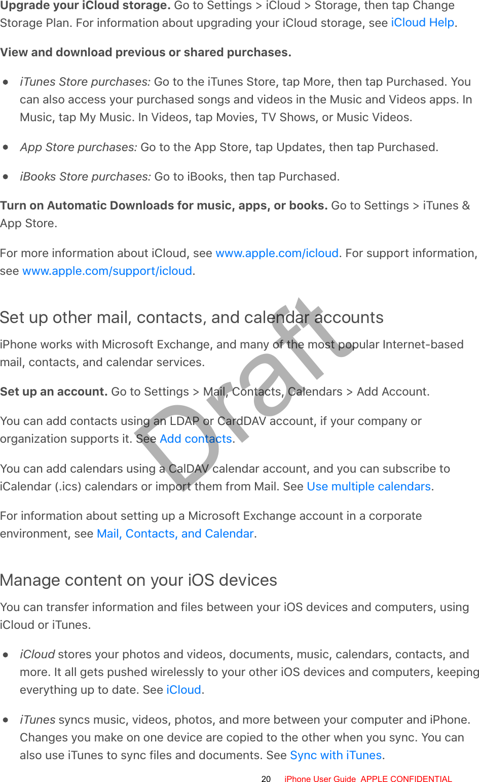 Upgrade your iCloud storage. Go to Settings &gt; iCloud &gt; Storage, then tap ChangeStorage Plan. For information about upgrading your iCloud storage, see  .View and download previous or shared purchases.iTunes Store purchases: Go to the iTunes Store, tap More, then tap Purchased. Youcan also access your purchased songs and videos in the Music and Videos apps. InMusic, tap My Music. In Videos, tap Movies, TV Shows, or Music Videos.App Store purchases: Go to the App Store, tap Updates, then tap Purchased.iBooks Store purchases: Go to iBooks, then tap Purchased.Turn on Automatic Downloads for music, apps, or books. Go to Settings &gt; iTunes &amp;App Store.For more information about iCloud, see  . For support information,see  .Set up other mail, contacts, and calendar accountsiPhone works with Microsoft Exchange, and many of the most popular Internet-basedmail, contacts, and calendar services.Set up an account. Go to Settings &gt; Mail, Contacts, Calendars &gt; Add Account.You can add contacts using an LDAP or CardDAV account, if your company ororganization supports it. See  .You can add calendars using a CalDAV calendar account, and you can subscribe toiCalendar (.ics) calendars or import them from Mail. See  .For information about setting up a Microsoft Exchange account in a corporateenvironment, see  .Manage content on your iOS devicesYou can transfer information and files between your iOS devices and computers, usingiCloud or iTunes.iCloud stores your photos and videos, documents, music, calendars, contacts, andmore. It all gets pushed wirelessly to your other iOS devices and computers, keepingeverything up to date. See  .iTunes syncs music, videos, photos, and more between your computer and iPhone.Changes you make on one device are copied to the other when you sync. You canalso use iTunes to sync files and documents. See  .iCloud Helpwww.apple.com/icloudwww.apple.com/support/icloudAdd contactsUse multiple calendarsMail, Contacts, and CalendariCloudSync with iTunes20 iPhone User Guide  APPLE CONFIDENTIALDraft