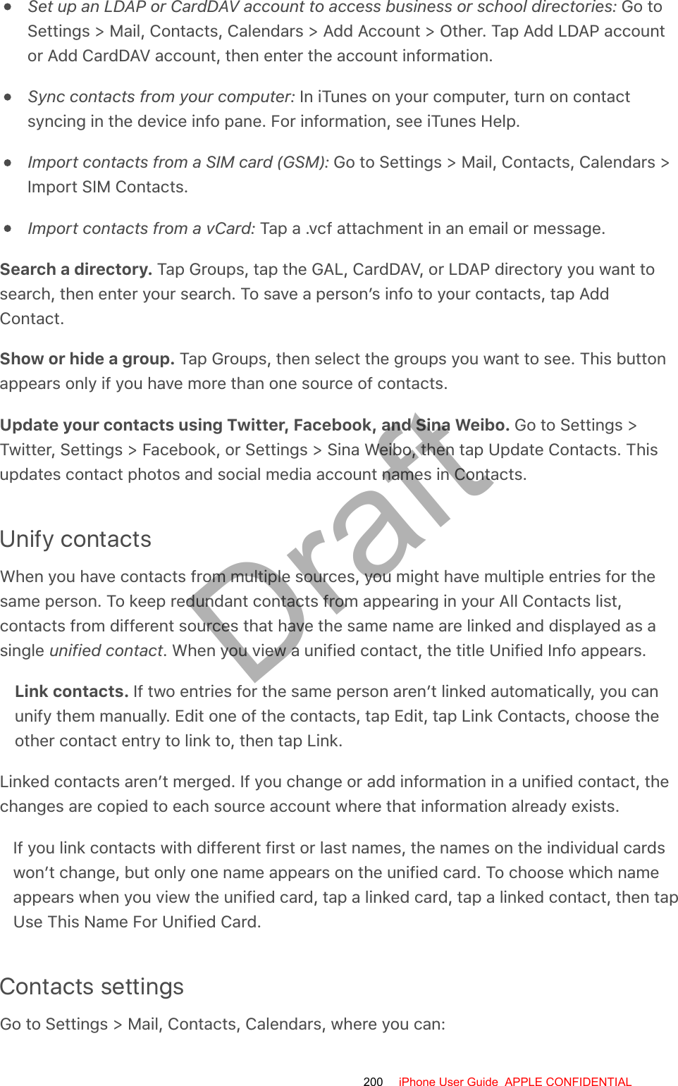 Set up an LDAP or CardDAV account to access business or school directories: Go toSettings &gt; Mail, Contacts, Calendars &gt; Add Account &gt; Other. Tap Add LDAP accountor Add CardDAV account, then enter the account information.Sync contacts from your computer: In iTunes on your computer, turn on contactsyncing in the device info pane. For information, see iTunes Help.Import contacts from a SIM card (GSM): Go to Settings &gt; Mail, Contacts, Calendars &gt;Import SIM Contacts.Import contacts from a vCard: Tap a .vcf attachment in an email or message.Search a directory. Tap Groups, tap the GAL, CardDAV, or LDAP directory you want tosearch, then enter your search. To save a person’s info to your contacts, tap AddContact.Show or hide a group. Tap Groups, then select the groups you want to see. This buttonappears only if you have more than one source of contacts.Update your contacts using Twitter, Facebook, and Sina Weibo. Go to Settings &gt;Twitter, Settings &gt; Facebook, or Settings &gt; Sina Weibo, then tap Update Contacts. Thisupdates contact photos and social media account names in Contacts.Unify contactsWhen you have contacts from multiple sources, you might have multiple entries for thesame person. To keep redundant contacts from appearing in your All Contacts list,contacts from different sources that have the same name are linked and displayed as asingle unified contact. When you view a unified contact, the title Unified Info appears.Link contacts. If two entries for the same person aren’t linked automatically, you canunify them manually. Edit one of the contacts, tap Edit, tap Link Contacts, choose theother contact entry to link to, then tap Link.Linked contacts aren’t merged. If you change or add information in a unified contact, thechanges are copied to each source account where that information already exists.If you link contacts with different first or last names, the names on the individual cardswon’t change, but only one name appears on the unified card. To choose which nameappears when you view the unified card, tap a linked card, tap a linked contact, then tapUse This Name For Unified Card.Contacts settingsGo to Settings &gt; Mail, Contacts, Calendars, where you can:200 iPhone User Guide  APPLE CONFIDENTIALDraft
