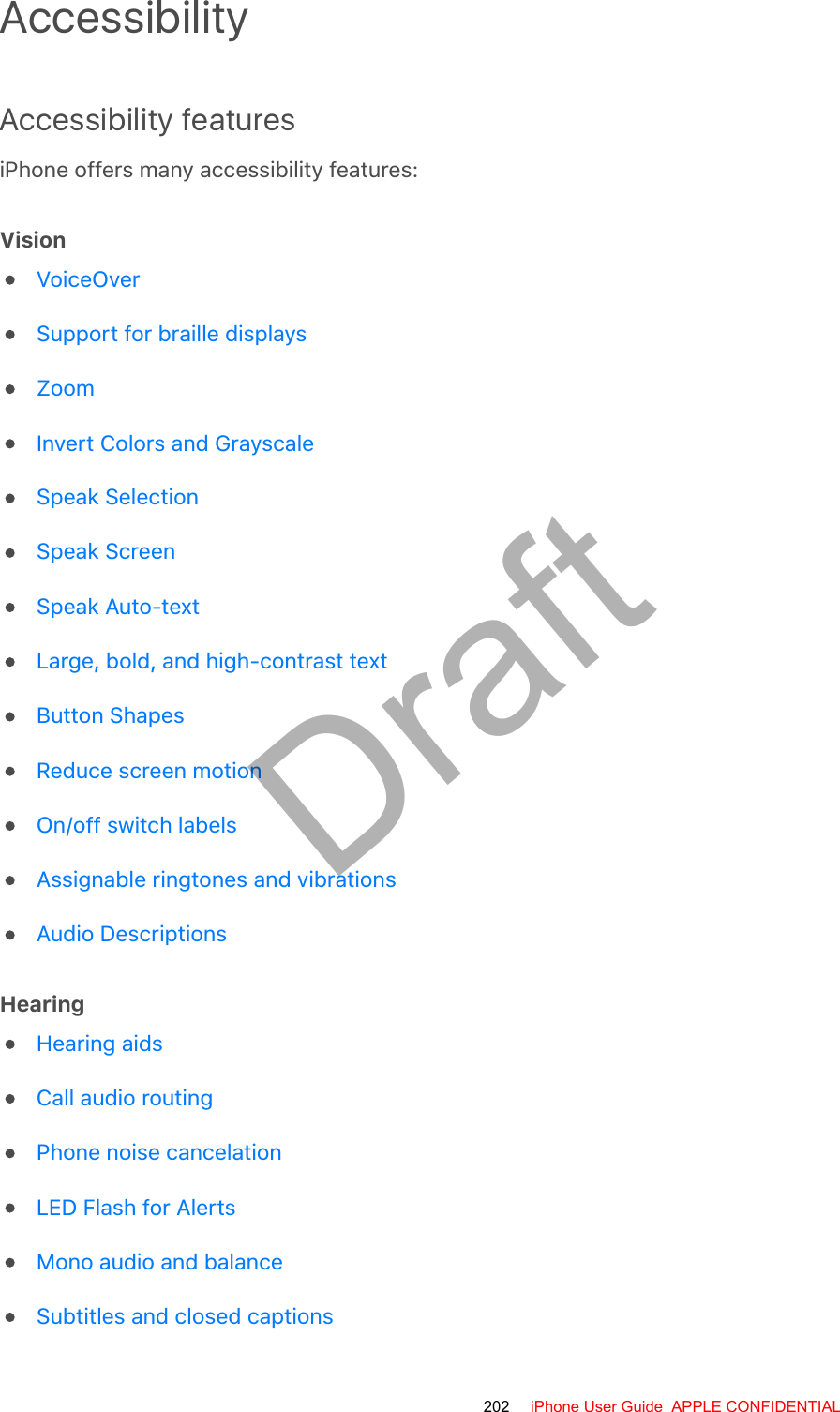 AccessibilityAccessibility featuresiPhone offers many accessibility features:VisionHearingVoiceOverSupport for braille displaysZoomInvert Colors and GrayscaleSpeak SelectionSpeak ScreenSpeak Auto-textLarge, bold, and high-contrast textButton ShapesReduce screen motionOn/off switch labelsAssignable ringtones and vibrationsAudio DescriptionsHearing aidsCall audio routingPhone noise cancelationLED Flash for AlertsMono audio and balanceSubtitles and closed captions202 iPhone User Guide  APPLE CONFIDENTIALDraft