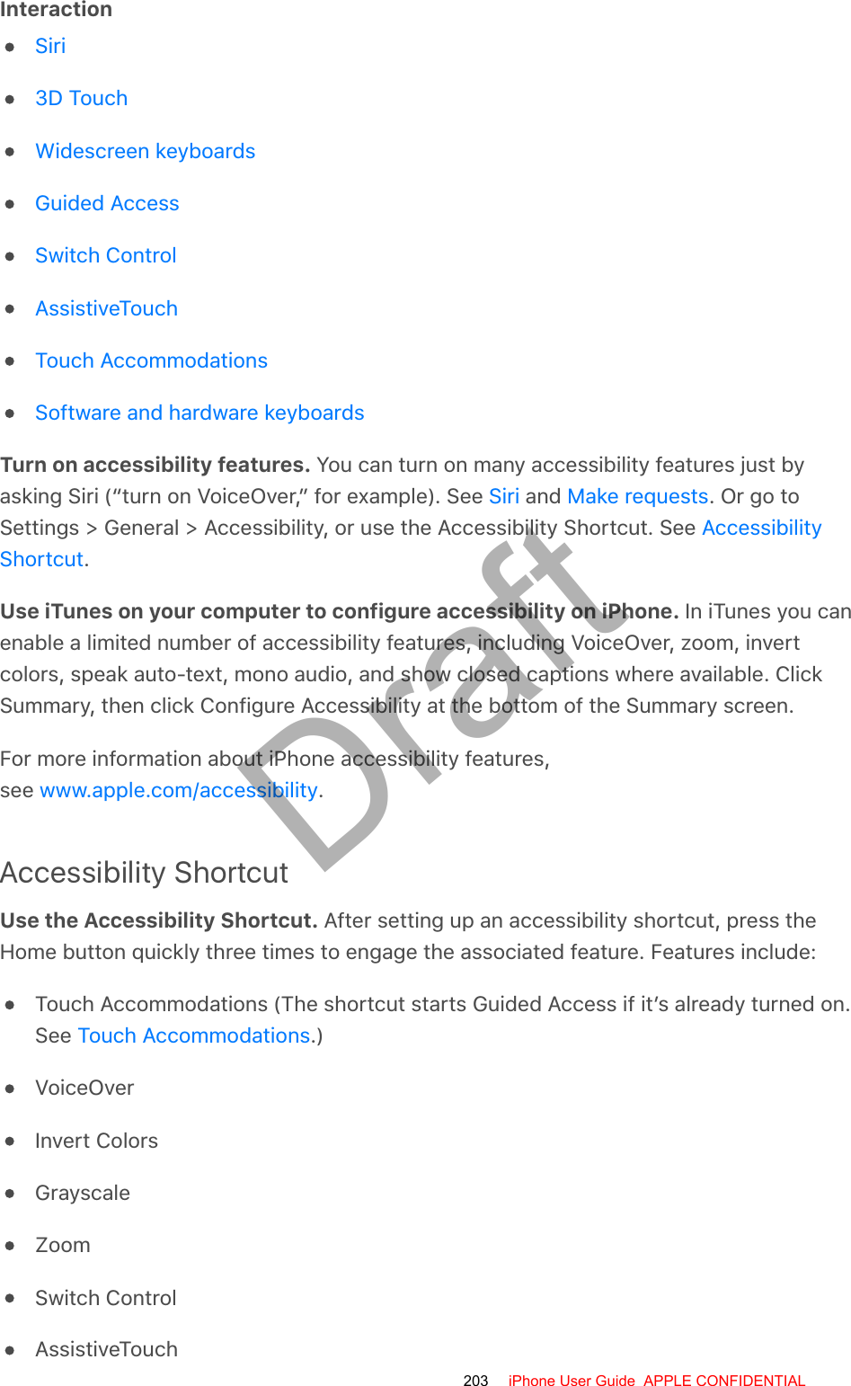 InteractionTurn on accessibility features. You can turn on many accessibility features just byasking Siri (“turn on VoiceOver,” for example). See   and  . Or go toSettings &gt; General &gt; Accessibility, or use the Accessibility Shortcut. See .Use iTunes on your computer to configure accessibility on iPhone. In iTunes you canenable a limited number of accessibility features, including VoiceOver, zoom, invertcolors, speak auto-text, mono audio, and show closed captions where available. ClickSummary, then click Configure Accessibility at the bottom of the Summary screen.For more information about iPhone accessibility features,see  .Accessibility ShortcutUse the Accessibility Shortcut. After setting up an accessibility shortcut, press theHome button quickly three times to engage the associated feature. Features include:Touch Accommodations (The shortcut starts Guided Access if it’s already turned on.See  .)VoiceOverInvert ColorsGrayscaleZoomSwitch ControlAssistiveTouchSiri3D TouchWidescreen keyboardsGuided AccessSwitch ControlAssistiveTouchTouch AccommodationsSoftware and hardware keyboardsSiri Make requestsAccessibilityShortcutwww.apple.com/accessibilityTouch Accommodations203 iPhone User Guide  APPLE CONFIDENTIALDraft