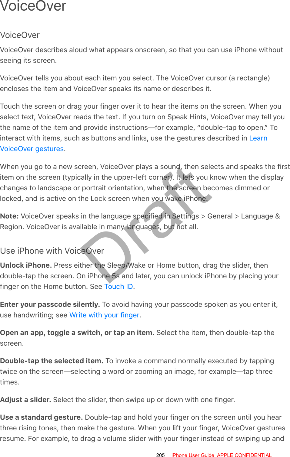 VoiceOverVoiceOverVoiceOver describes aloud what appears onscreen, so that you can use iPhone withoutseeing its screen.VoiceOver tells you about each item you select. The VoiceOver cursor (a rectangle)encloses the item and VoiceOver speaks its name or describes it.Touch the screen or drag your finger over it to hear the items on the screen. When youselect text, VoiceOver reads the text. If you turn on Speak Hints, VoiceOver may tell youthe name of the item and provide instructions—for example, “double-tap to open.” Tointeract with items, such as buttons and links, use the gestures described in .When you go to a new screen, VoiceOver plays a sound, then selects and speaks the firstitem on the screen (typically in the upper-left corner). It lets you know when the displaychanges to landscape or portrait orientation, when the screen becomes dimmed orlocked, and is active on the Lock screen when you wake iPhone.Note: VoiceOver speaks in the language specified in Settings &gt; General &gt; Language &amp;Region. VoiceOver is available in many languages, but not all.Use iPhone with VoiceOverUnlock iPhone. Press either the Sleep/Wake or Home button, drag the slider, thendouble-tap the screen. On iPhone 5s and later, you can unlock iPhone by placing yourfinger on the Home button. See  .Enter your passcode silently. To avoid having your passcode spoken as you enter it,use handwriting; see  .Open an app, toggle a switch, or tap an item. Select the item, then double-tap thescreen.Double-tap the selected item. To invoke a command normally executed by tappingtwice on the screen—selecting a word or zooming an image, for example—tap threetimes.Adjust a slider. Select the slider, then swipe up or down with one finger.Use a standard gesture. Double-tap and hold your finger on the screen until you hearthree rising tones, then make the gesture. When you lift your finger, VoiceOver gesturesresume. For example, to drag a volume slider with your finger instead of swiping up andLearnVoiceOver gesturesTouch IDWrite with your finger205 iPhone User Guide  APPLE CONFIDENTIALDraft