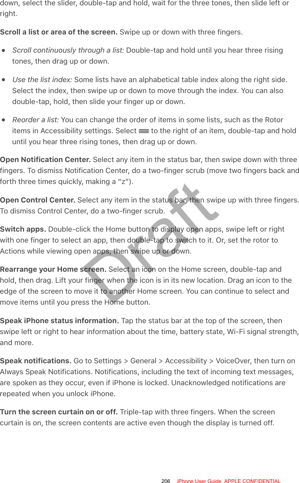 down, select the slider, double-tap and hold, wait for the three tones, then slide left orright.Scroll a list or area of the screen. Swipe up or down with three fingers.Scroll continuously through a list: Double-tap and hold until you hear three risingtones, then drag up or down.Use the list index: Some lists have an alphabetical table index along the right side.Select the index, then swipe up or down to move through the index. You can alsodouble-tap, hold, then slide your finger up or down.Reorder a list: You can change the order of items in some lists, such as the Rotoritems in Accessibility settings. Select   to the right of an item, double-tap and holduntil you hear three rising tones, then drag up or down.Open Notification Center. Select any item in the status bar, then swipe down with threefingers. To dismiss Notification Center, do a two-finger scrub (move two fingers back andforth three times quickly, making a “z”).Open Control Center. Select any item in the status bar, then swipe up with three fingers.To dismiss Control Center, do a two-finger scrub.Switch apps. Double-click the Home button to display open apps, swipe left or rightwith one finger to select an app, then double-tap to switch to it. Or, set the rotor toActions while viewing open apps, then swipe up or down.Rearrange your Home screen. Select an icon on the Home screen, double-tap andhold, then drag. Lift your finger when the icon is in its new location. Drag an icon to theedge of the screen to move it to another Home screen. You can continue to select andmove items until you press the Home button.Speak iPhone status information. Tap the status bar at the top of the screen, thenswipe left or right to hear information about the time, battery state, Wi-Fi signal strength,and more.Speak notifications. Go to Settings &gt; General &gt; Accessibility &gt; VoiceOver, then turn onAlways Speak Notifications. Notifications, including the text of incoming text messages,are spoken as they occur, even if iPhone is locked. Unacknowledged notifications arerepeated when you unlock iPhone.Turn the screen curtain on or off. Triple-tap with three fingers. When the screencurtain is on, the screen contents are active even though the display is turned off.206 iPhone User Guide  APPLE CONFIDENTIALDraft