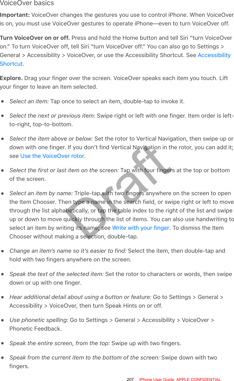 VoiceOver basicsImportant: VoiceOver changes the gestures you use to control iPhone. When VoiceOveris on, you must use VoiceOver gestures to operate iPhone—even to turn VoiceOver off.Turn VoiceOver on or off. Press and hold the Home button and tell Siri “turn VoiceOveron.” To turn VoiceOver off, tell Siri “turn VoiceOver off.” You can also go to Settings &gt;General &gt; Accessibility &gt; VoiceOver, or use the Accessibility Shortcut. See .Explore. Drag your finger over the screen. VoiceOver speaks each item you touch. Liftyour finger to leave an item selected.Select an item: Tap once to select an item, double-tap to invoke it.Select the next or previous item: Swipe right or left with one finger. Item order is left-to-right, top-to-bottom.Select the item above or below: Set the rotor to Vertical Navigation, then swipe up ordown with one finger. If you don’t find Vertical Navigation in the rotor, you can add it;see  .Select the first or last item on the screen: Tap with four fingers at the top or bottomof the screen.Select an item by name: Triple-tap with two fingers anywhere on the screen to openthe Item Chooser. Then type a name in the search field, or swipe right or left to movethrough the list alphabetically, or tap the table index to the right of the list and swipeup or down to move quickly through the list of items. You can also use handwriting toselect an item by writing its name; see  . To dismiss the ItemChooser without making a selection, double-tap.Change an item’s name so it’s easier to find: Select the item, then double-tap andhold with two fingers anywhere on the screen.Speak the text of the selected item: Set the rotor to characters or words, then swipedown or up with one finger.Hear additional detail about using a button or feature: Go to Settings &gt; General &gt;Accessibility &gt; VoiceOver, then turn Speak Hints on or off.Use phonetic spelling: Go to Settings &gt; General &gt; Accessibility &gt; VoiceOver &gt;Phonetic Feedback.Speak the entire screen, from the top: Swipe up with two fingers.Speak from the current item to the bottom of the screen: Swipe down with twofingers.AccessibilityShortcutUse the VoiceOver rotorWrite with your finger207 iPhone User Guide  APPLE CONFIDENTIALDraft