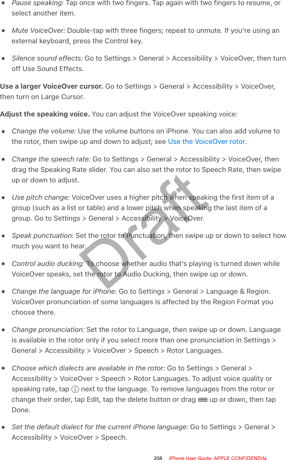 Pause speaking: Tap once with two fingers. Tap again with two fingers to resume, orselect another item.Mute VoiceOver: Double-tap with three fingers; repeat to unmute. If you’re using anexternal keyboard, press the Control key.Silence sound effects: Go to Settings &gt; General &gt; Accessibility &gt; VoiceOver, then turnoff Use Sound Effects.Use a larger VoiceOver cursor. Go to Settings &gt; General &gt; Accessibility &gt; VoiceOver,then turn on Large Cursor.Adjust the speaking voice. You can adjust the VoiceOver speaking voice:Change the volume: Use the volume buttons on iPhone. You can also add volume tothe rotor, then swipe up and down to adjust; see  .Change the speech rate: Go to Settings &gt; General &gt; Accessibility &gt; VoiceOver, thendrag the Speaking Rate slider. You can also set the rotor to Speech Rate, then swipeup or down to adjust.Use pitch change: VoiceOver uses a higher pitch when speaking the first item of agroup (such as a list or table) and a lower pitch when speaking the last item of agroup. Go to Settings &gt; General &gt; Accessibility &gt; VoiceOver.Speak punctuation: Set the rotor to Punctuation, then swipe up or down to select howmuch you want to hear.Control audio ducking: To choose whether audio that’s playing is turned down whileVoiceOver speaks, set the rotor to Audio Ducking, then swipe up or down.Change the language for iPhone: Go to Settings &gt; General &gt; Language &amp; Region.VoiceOver pronunciation of some languages is affected by the Region Format youchoose there.Change pronunciation: Set the rotor to Language, then swipe up or down. Languageis available in the rotor only if you select more than one pronunciation in Settings &gt;General &gt; Accessibility &gt; VoiceOver &gt; Speech &gt; Rotor Languages.Choose which dialects are available in the rotor: Go to Settings &gt; General &gt;Accessibility &gt; VoiceOver &gt; Speech &gt; Rotor Languages. To adjust voice quality orspeaking rate, tap   next to the language. To remove languages from the rotor orchange their order, tap Edit, tap the delete button or drag   up or down, then tapDone.Set the default dialect for the current iPhone language: Go to Settings &gt; General &gt;Accessibility &gt; VoiceOver &gt; Speech.Use the VoiceOver rotor208 iPhone User Guide  APPLE CONFIDENTIALDraft