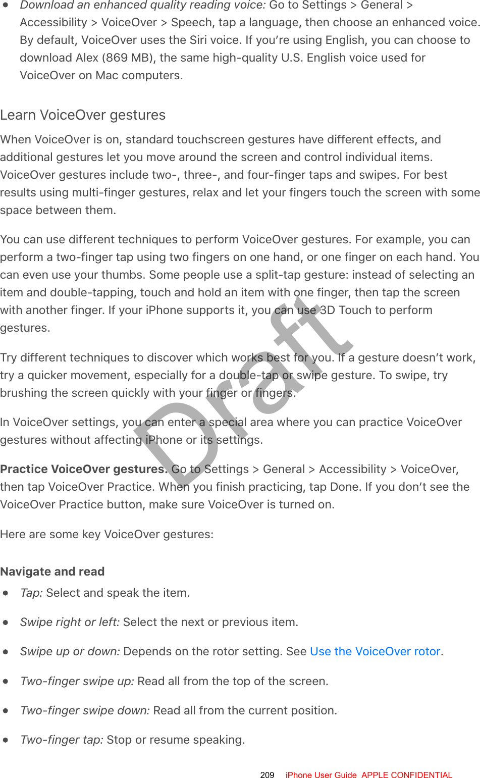 Download an enhanced quality reading voice: Go to Settings &gt; General &gt;Accessibility &gt; VoiceOver &gt; Speech, tap a language, then choose an enhanced voice.By default, VoiceOver uses the Siri voice. If you’re using English, you can choose todownload Alex (869 MB), the same high-quality U.S. English voice used forVoiceOver on Mac computers.Learn VoiceOver gesturesWhen VoiceOver is on, standard touchscreen gestures have different effects, andadditional gestures let you move around the screen and control individual items.VoiceOver gestures include two-, three-, and four-finger taps and swipes. For bestresults using multi-finger gestures, relax and let your fingers touch the screen with somespace between them.You can use different techniques to perform VoiceOver gestures. For example, you canperform a two-finger tap using two fingers on one hand, or one finger on each hand. Youcan even use your thumbs. Some people use a split-tap gesture: instead of selecting anitem and double-tapping, touch and hold an item with one finger, then tap the screenwith another finger. If your iPhone supports it, you can use 3D Touch to performgestures.Try different techniques to discover which works best for you. If a gesture doesn’t work,try a quicker movement, especially for a double-tap or swipe gesture. To swipe, trybrushing the screen quickly with your finger or fingers.In VoiceOver settings, you can enter a special area where you can practice VoiceOvergestures without affecting iPhone or its settings.Practice VoiceOver gestures. Go to Settings &gt; General &gt; Accessibility &gt; VoiceOver,then tap VoiceOver Practice. When you finish practicing, tap Done. If you don’t see theVoiceOver Practice button, make sure VoiceOver is turned on.Here are some key VoiceOver gestures:Navigate and readTap: Select and speak the item.Swipe right or left: Select the next or previous item.Swipe up or down: Depends on the rotor setting. See  .Two-finger swipe up: Read all from the top of the screen.Two-finger swipe down: Read all from the current position.Two-finger tap: Stop or resume speaking.Use the VoiceOver rotor209 iPhone User Guide  APPLE CONFIDENTIALDraft