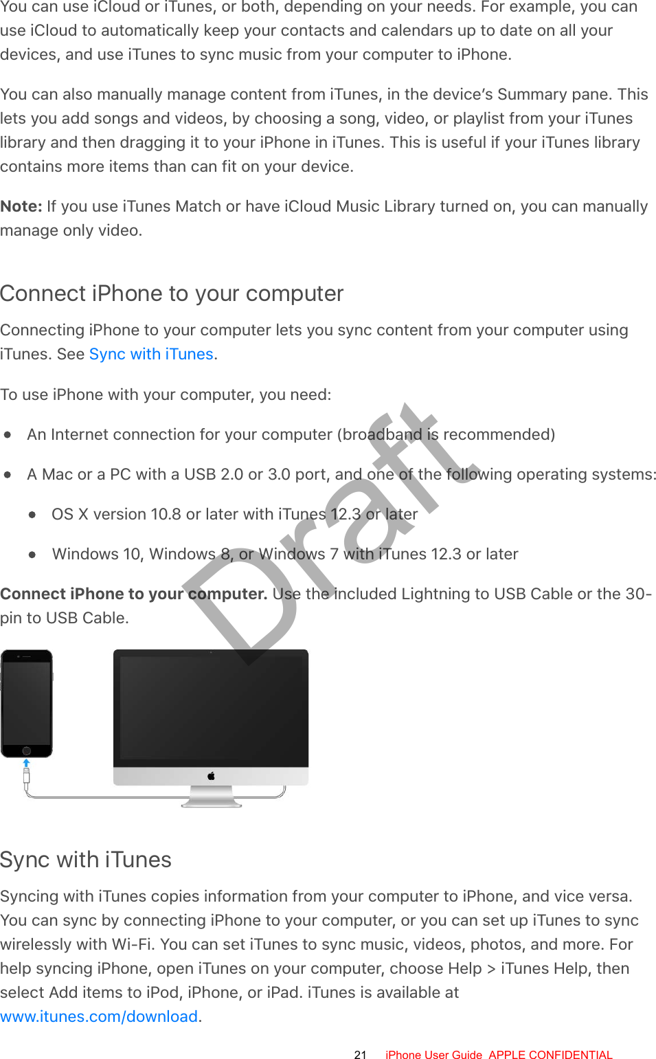 You can use iCloud or iTunes, or both, depending on your needs. For example, you canuse iCloud to automatically keep your contacts and calendars up to date on all yourdevices, and use iTunes to sync music from your computer to iPhone.You can also manually manage content from iTunes, in the device’s Summary pane. Thislets you add songs and videos, by choosing a song, video, or playlist from your iTuneslibrary and then dragging it to your iPhone in iTunes. This is useful if your iTunes librarycontains more items than can fit on your device.Note: If you use iTunes Match or have iCloud Music Library turned on, you can manuallymanage only video.Connect iPhone to your computerConnecting iPhone to your computer lets you sync content from your computer usingiTunes. See  .To use iPhone with your computer, you need:An Internet connection for your computer (broadband is recommended)A Mac or a PC with a USB 2.0 or 3.0 port, and one of the following operating systems:OS X version 10.8 or later with iTunes 12.3 or laterWindows 10, Windows 8, or Windows 7 with iTunes 12.3 or laterConnect iPhone to your computer. Use the included Lightning to USB Cable or the 30-pin to USB Cable.Sync with iTunesSyncing with iTunes copies information from your computer to iPhone, and vice versa.You can sync by connecting iPhone to your computer, or you can set up iTunes to syncwirelessly with Wi-Fi. You can set iTunes to sync music, videos, photos, and more. Forhelp syncing iPhone, open iTunes on your computer, choose Help &gt; iTunes Help, thenselect Add items to iPod, iPhone, or iPad. iTunes is available at.Sync with iTuneswww.itunes.com/download21 iPhone User Guide  APPLE CONFIDENTIALDraft