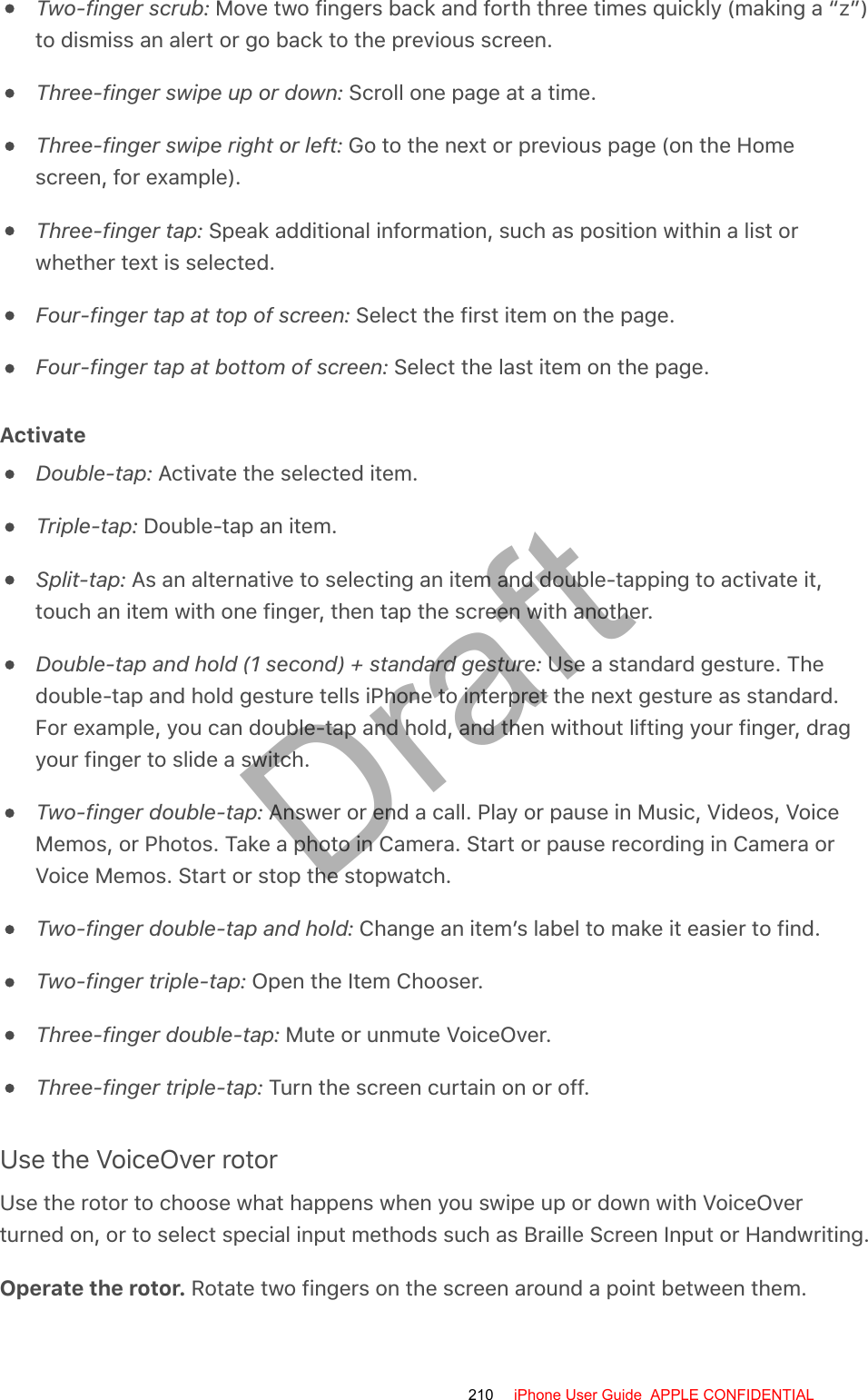 Two-finger scrub: Move two fingers back and forth three times quickly (making a “z”)to dismiss an alert or go back to the previous screen.Three-finger swipe up or down: Scroll one page at a time.Three-finger swipe right or left: Go to the next or previous page (on the Homescreen, for example).Three-finger tap: Speak additional information, such as position within a list orwhether text is selected.Four-finger tap at top of screen: Select the first item on the page.Four-finger tap at bottom of screen: Select the last item on the page.ActivateDouble-tap: Activate the selected item.Triple-tap: Double-tap an item.Split-tap: As an alternative to selecting an item and double-tapping to activate it,touch an item with one finger, then tap the screen with another.Double-tap and hold (1 second) + standard gesture: Use a standard gesture. Thedouble-tap and hold gesture tells iPhone to interpret the next gesture as standard.For example, you can double-tap and hold, and then without lifting your finger, dragyour finger to slide a switch.Two-finger double-tap: Answer or end a call. Play or pause in Music, Videos, VoiceMemos, or Photos. Take a photo in Camera. Start or pause recording in Camera orVoice Memos. Start or stop the stopwatch.Two-finger double-tap and hold: Change an item’s label to make it easier to find.Two-finger triple-tap: Open the Item Chooser.Three-finger double-tap: Mute or unmute VoiceOver.Three-finger triple-tap: Turn the screen curtain on or off.Use the VoiceOver rotorUse the rotor to choose what happens when you swipe up or down with VoiceOverturned on, or to select special input methods such as Braille Screen Input or Handwriting.Operate the rotor. Rotate two fingers on the screen around a point between them.210 iPhone User Guide  APPLE CONFIDENTIALDraft