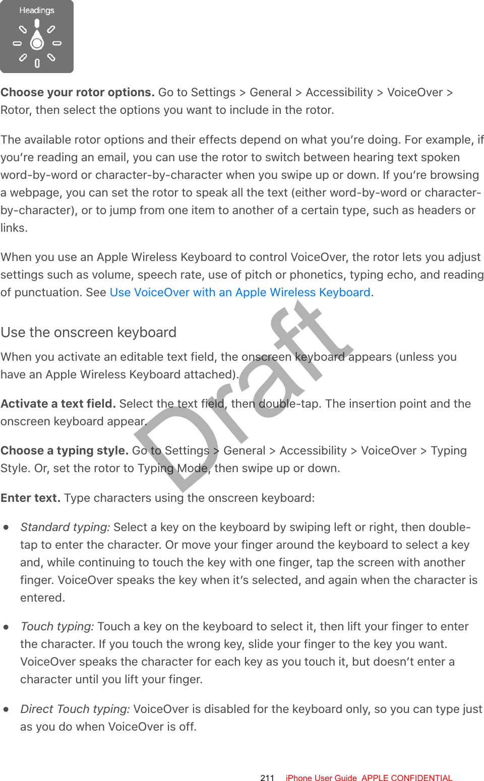 Choose your rotor options. Go to Settings &gt; General &gt; Accessibility &gt; VoiceOver &gt;Rotor, then select the options you want to include in the rotor.The available rotor options and their effects depend on what you’re doing. For example, ifyou’re reading an email, you can use the rotor to switch between hearing text spokenword-by-word or character-by-character when you swipe up or down. If you’re browsinga webpage, you can set the rotor to speak all the text (either word-by-word or character-by-character), or to jump from one item to another of a certain type, such as headers orlinks.When you use an Apple Wireless Keyboard to control VoiceOver, the rotor lets you adjustsettings such as volume, speech rate, use of pitch or phonetics, typing echo, and readingof punctuation. See  .Use the onscreen keyboardWhen you activate an editable text field, the onscreen keyboard appears (unless youhave an Apple Wireless Keyboard attached).Activate a text field. Select the text field, then double-tap. The insertion point and theonscreen keyboard appear.Choose a typing style. Go to Settings &gt; General &gt; Accessibility &gt; VoiceOver &gt; TypingStyle. Or, set the rotor to Typing Mode, then swipe up or down.Enter text. Type characters using the onscreen keyboard:Standard typing: Select a key on the keyboard by swiping left or right, then double-tap to enter the character. Or move your finger around the keyboard to select a keyand, while continuing to touch the key with one finger, tap the screen with anotherfinger. VoiceOver speaks the key when it’s selected, and again when the character isentered.Touch typing: Touch a key on the keyboard to select it, then lift your finger to enterthe character. If you touch the wrong key, slide your finger to the key you want.VoiceOver speaks the character for each key as you touch it, but doesn’t enter acharacter until you lift your finger.Direct Touch typing: VoiceOver is disabled for the keyboard only, so you can type justas you do when VoiceOver is off.Use VoiceOver with an Apple Wireless Keyboard211 iPhone User Guide  APPLE CONFIDENTIALDraft