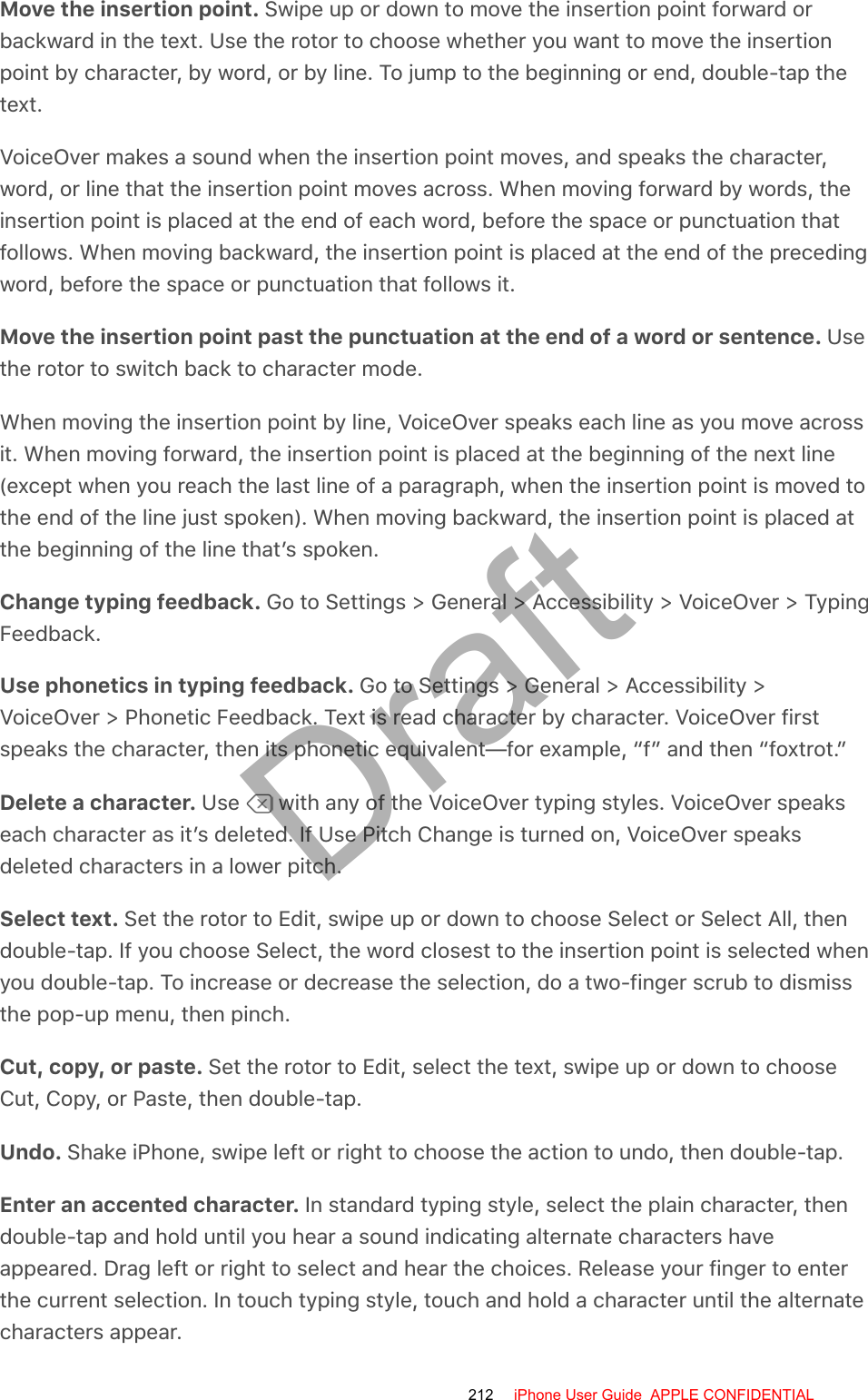 Move the insertion point. Swipe up or down to move the insertion point forward orbackward in the text. Use the rotor to choose whether you want to move the insertionpoint by character, by word, or by line. To jump to the beginning or end, double-tap thetext.VoiceOver makes a sound when the insertion point moves, and speaks the character,word, or line that the insertion point moves across. When moving forward by words, theinsertion point is placed at the end of each word, before the space or punctuation thatfollows. When moving backward, the insertion point is placed at the end of the precedingword, before the space or punctuation that follows it.Move the insertion point past the punctuation at the end of a word or sentence. Usethe rotor to switch back to character mode.When moving the insertion point by line, VoiceOver speaks each line as you move acrossit. When moving forward, the insertion point is placed at the beginning of the next line(except when you reach the last line of a paragraph, when the insertion point is moved tothe end of the line just spoken). When moving backward, the insertion point is placed atthe beginning of the line that’s spoken.Change typing feedback. Go to Settings &gt; General &gt; Accessibility &gt; VoiceOver &gt; TypingFeedback.Use phonetics in typing feedback. Go to Settings &gt; General &gt; Accessibility &gt;VoiceOver &gt; Phonetic Feedback. Text is read character by character. VoiceOver firstspeaks the character, then its phonetic equivalent—for example, “f” and then “foxtrot.”Delete a character. Use   with any of the VoiceOver typing styles. VoiceOver speakseach character as it’s deleted. If Use Pitch Change is turned on, VoiceOver speaksdeleted characters in a lower pitch.Select text. Set the rotor to Edit, swipe up or down to choose Select or Select All, thendouble-tap. If you choose Select, the word closest to the insertion point is selected whenyou double-tap. To increase or decrease the selection, do a two-finger scrub to dismissthe pop-up menu, then pinch.Cut, copy, or paste. Set the rotor to Edit, select the text, swipe up or down to chooseCut, Copy, or Paste, then double-tap.Undo. Shake iPhone, swipe left or right to choose the action to undo, then double-tap.Enter an accented character. In standard typing style, select the plain character, thendouble-tap and hold until you hear a sound indicating alternate characters haveappeared. Drag left or right to select and hear the choices. Release your finger to enterthe current selection. In touch typing style, touch and hold a character until the alternatecharacters appear.212 iPhone User Guide  APPLE CONFIDENTIALDraft