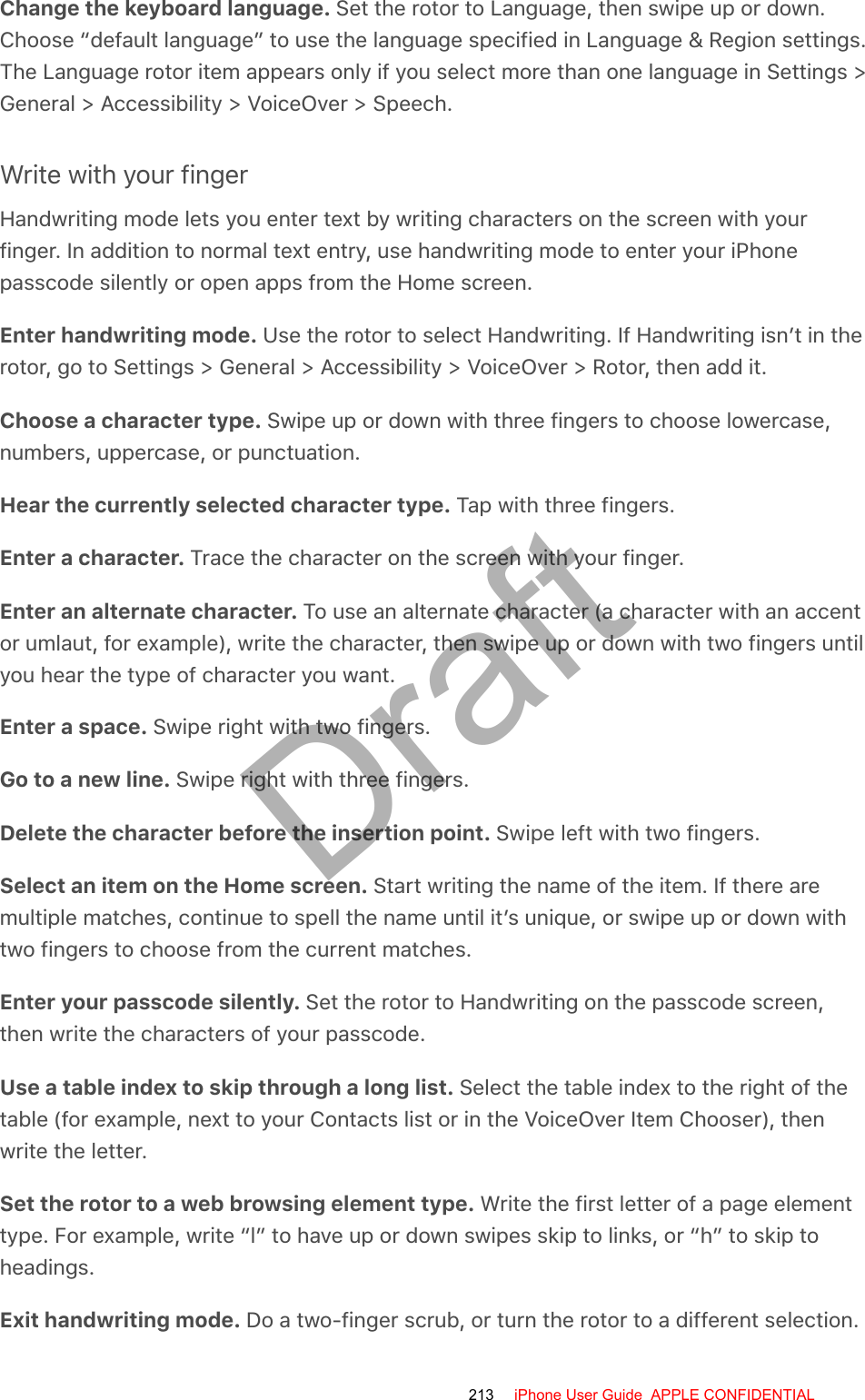 Change the keyboard language. Set the rotor to Language, then swipe up or down.Choose “default language” to use the language specified in Language &amp; Region settings.The Language rotor item appears only if you select more than one language in Settings &gt;General &gt; Accessibility &gt; VoiceOver &gt; Speech.Write with your fingerHandwriting mode lets you enter text by writing characters on the screen with yourfinger. In addition to normal text entry, use handwriting mode to enter your iPhonepasscode silently or open apps from the Home screen.Enter handwriting mode. Use the rotor to select Handwriting. If Handwriting isn’t in therotor, go to Settings &gt; General &gt; Accessibility &gt; VoiceOver &gt; Rotor, then add it.Choose a character type. Swipe up or down with three fingers to choose lowercase,numbers, uppercase, or punctuation.Hear the currently selected character type. Tap with three fingers.Enter a character. Trace the character on the screen with your finger.Enter an alternate character. To use an alternate character (a character with an accentor umlaut, for example), write the character, then swipe up or down with two fingers untilyou hear the type of character you want.Enter a space. Swipe right with two fingers.Go to a new line. Swipe right with three fingers.Delete the character before the insertion point. Swipe left with two fingers.Select an item on the Home screen. Start writing the name of the item. If there aremultiple matches, continue to spell the name until it’s unique, or swipe up or down withtwo fingers to choose from the current matches.Enter your passcode silently. Set the rotor to Handwriting on the passcode screen,then write the characters of your passcode.Use a table index to skip through a long list. Select the table index to the right of thetable (for example, next to your Contacts list or in the VoiceOver Item Chooser), thenwrite the letter.Set the rotor to a web browsing element type. Write the first letter of a page elementtype. For example, write “l” to have up or down swipes skip to links, or “h” to skip toheadings.Exit handwriting mode. Do a two-finger scrub, or turn the rotor to a different selection.213 iPhone User Guide  APPLE CONFIDENTIALDraft