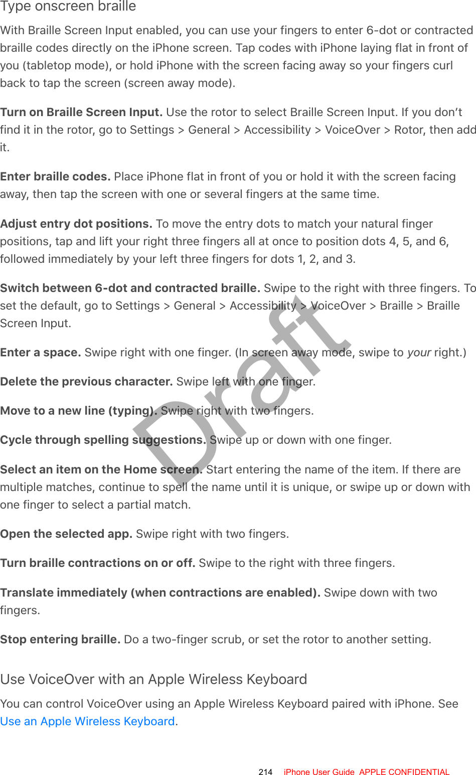 Type onscreen brailleWith Braille Screen Input enabled, you can use your fingers to enter 6-dot or contractedbraille codes directly on the iPhone screen. Tap codes with iPhone laying flat in front ofyou (tabletop mode), or hold iPhone with the screen facing away so your fingers curlback to tap the screen (screen away mode).Turn on Braille Screen Input. Use the rotor to select Braille Screen Input. If you don’tfind it in the rotor, go to Settings &gt; General &gt; Accessibility &gt; VoiceOver &gt; Rotor, then addit.Enter braille codes. Place iPhone flat in front of you or hold it with the screen facingaway, then tap the screen with one or several fingers at the same time.Adjust entry dot positions. To move the entry dots to match your natural fingerpositions, tap and lift your right three fingers all at once to position dots 4, 5, and 6,followed immediately by your left three fingers for dots 1, 2, and 3.Switch between 6-dot and contracted braille. Swipe to the right with three fingers. Toset the default, go to Settings &gt; General &gt; Accessibility &gt; VoiceOver &gt; Braille &gt; BrailleScreen Input.Enter a space. Swipe right with one finger. (In screen away mode, swipe to your right.)Delete the previous character. Swipe left with one finger.Move to a new line (typing). Swipe right with two fingers.Cycle through spelling suggestions. Swipe up or down with one finger.Select an item on the Home screen. Start entering the name of the item. If there aremultiple matches, continue to spell the name until it is unique, or swipe up or down withone finger to select a partial match.Open the selected app. Swipe right with two fingers.Turn braille contractions on or off. Swipe to the right with three fingers.Translate immediately (when contractions are enabled). Swipe down with twofingers.Stop entering braille. Do a two-finger scrub, or set the rotor to another setting.Use VoiceOver with an Apple Wireless KeyboardYou can control VoiceOver using an Apple Wireless Keyboard paired with iPhone. See.Use an Apple Wireless Keyboard214 iPhone User Guide  APPLE CONFIDENTIALDraft