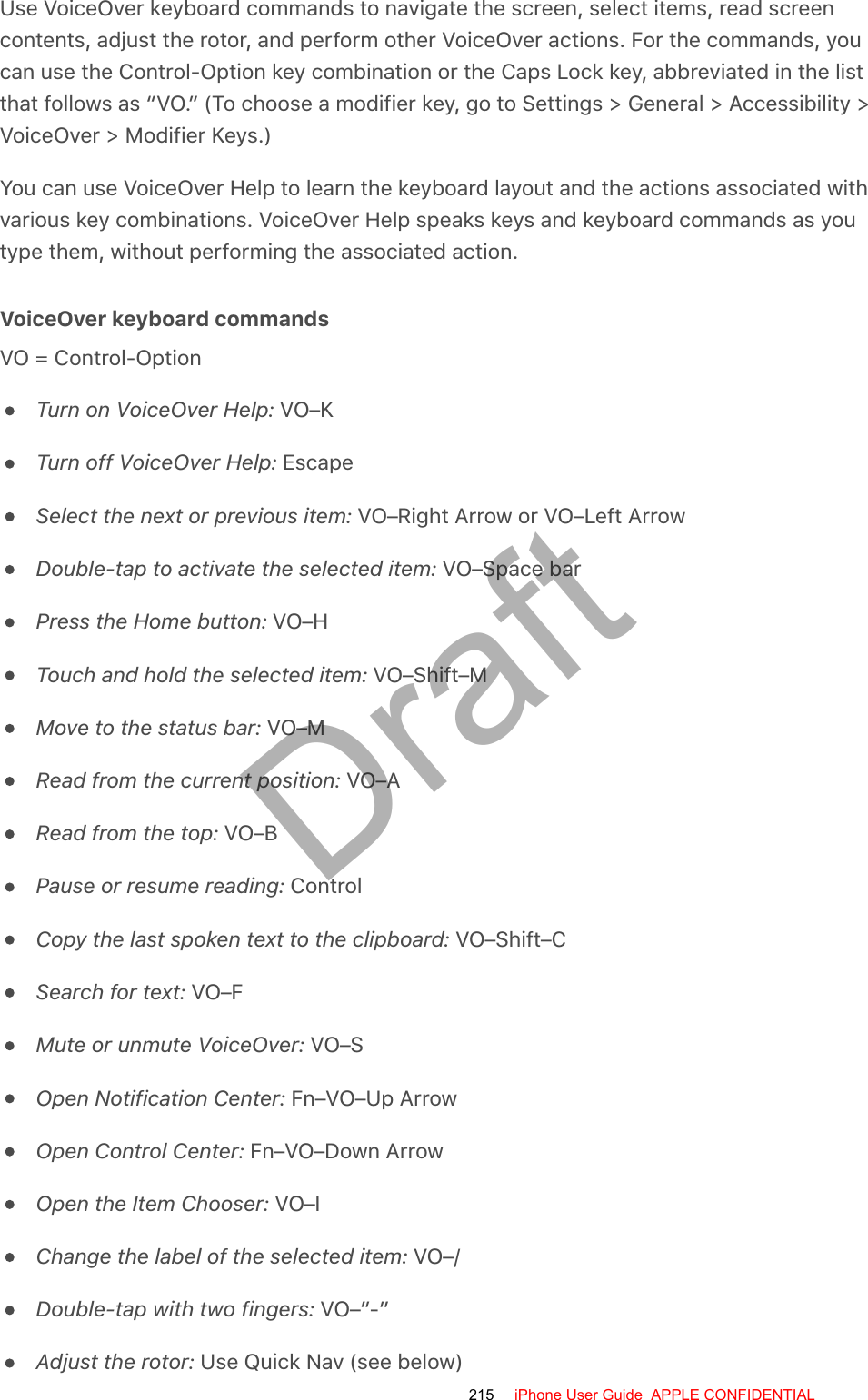 Use VoiceOver keyboard commands to navigate the screen, select items, read screencontents, adjust the rotor, and perform other VoiceOver actions. For the commands, youcan use the Control-Option key combination or the Caps Lock key, abbreviated in the listthat follows as “VO.” (To choose a modifier key, go to Settings &gt; General &gt; Accessibility &gt;VoiceOver &gt; Modifier Keys.)You can use VoiceOver Help to learn the keyboard layout and the actions associated withvarious key combinations. VoiceOver Help speaks keys and keyboard commands as youtype them, without performing the associated action.VoiceOver keyboard commandsVO = Control-OptionTurn on VoiceOver Help: VO–KTurn off VoiceOver Help: EscapeSelect the next or previous item: VO–Right Arrow or VO–Left ArrowDouble-tap to activate the selected item: VO–Space barPress the Home button: VO–HTouch and hold the selected item: VO–Shift–MMove to the status bar: VO–MRead from the current position: VO–ARead from the top: VO–BPause or resume reading: ControlCopy the last spoken text to the clipboard: VO–Shift–CSearch for text: VO–FMute or unmute VoiceOver: VO–SOpen Notification Center: Fn–VO–Up ArrowOpen Control Center: Fn–VO–Down ArrowOpen the Item Chooser: VO–IChange the label of the selected item: VO–/Double-tap with two fingers: VO–”-”Adjust the rotor: Use Quick Nav (see below)215 iPhone User Guide  APPLE CONFIDENTIALDraft