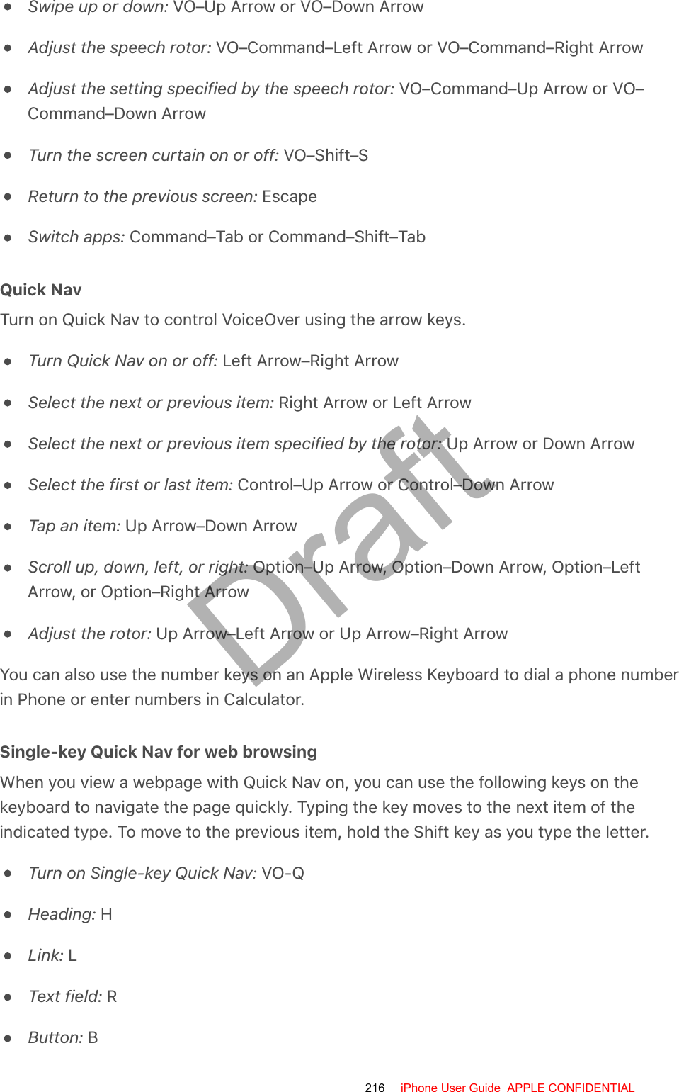 Swipe up or down: VO–Up Arrow or VO–Down ArrowAdjust the speech rotor: VO–Command–Left Arrow or VO–Command–Right ArrowAdjust the setting specified by the speech rotor: VO–Command–Up Arrow or VO–Command–Down ArrowTurn the screen curtain on or off: VO–Shift–SReturn to the previous screen: EscapeSwitch apps: Command–Tab or Command–Shift–TabQuick NavTurn on Quick Nav to control VoiceOver using the arrow keys.Turn Quick Nav on or off: Left Arrow–Right ArrowSelect the next or previous item: Right Arrow or Left ArrowSelect the next or previous item specified by the rotor: Up Arrow or Down ArrowSelect the first or last item: Control–Up Arrow or Control–Down ArrowTap an item: Up Arrow–Down ArrowScroll up, down, left, or right: Option–Up Arrow, Option–Down Arrow, Option–LeftArrow, or Option–Right ArrowAdjust the rotor: Up Arrow–Left Arrow or Up Arrow–Right ArrowYou can also use the number keys on an Apple Wireless Keyboard to dial a phone numberin Phone or enter numbers in Calculator.Single-key Quick Nav for web browsingWhen you view a webpage with Quick Nav on, you can use the following keys on thekeyboard to navigate the page quickly. Typing the key moves to the next item of theindicated type. To move to the previous item, hold the Shift key as you type the letter.Turn on Single-key Quick Nav: VO-QHeading: HLink: LText field: RButton: B216 iPhone User Guide  APPLE CONFIDENTIALDraft