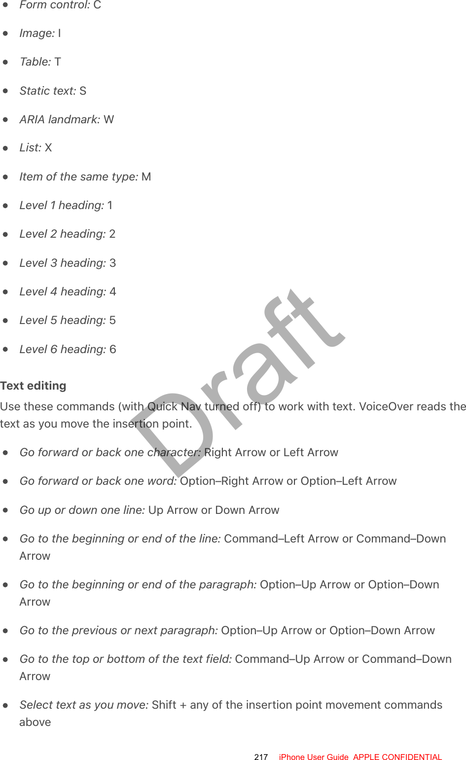 Form control: CImage: ITable: TStatic text: SARIA landmark: WList: XItem of the same type: MLevel 1 heading: 1Level 2 heading: 2Level 3 heading: 3Level 4 heading: 4Level 5 heading: 5Level 6 heading: 6Text editingUse these commands (with Quick Nav turned off) to work with text. VoiceOver reads thetext as you move the insertion point.Go forward or back one character: Right Arrow or Left ArrowGo forward or back one word: Option–Right Arrow or Option–Left ArrowGo up or down one line: Up Arrow or Down ArrowGo to the beginning or end of the line: Command–Left Arrow or Command–DownArrowGo to the beginning or end of the paragraph: Option–Up Arrow or Option–DownArrowGo to the previous or next paragraph: Option–Up Arrow or Option–Down ArrowGo to the top or bottom of the text field: Command–Up Arrow or Command–DownArrowSelect text as you move: Shift + any of the insertion point movement commandsabove217 iPhone User Guide  APPLE CONFIDENTIALDraft