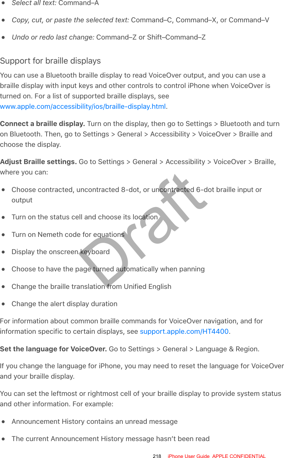 Select all text: Command–ACopy, cut, or paste the selected text: Command–C, Command–X, or Command–VUndo or redo last change: Command–Z or Shift–Command–ZSupport for braille displaysYou can use a Bluetooth braille display to read VoiceOver output, and you can use abraille display with input keys and other controls to control iPhone when VoiceOver isturned on. For a list of supported braille displays, see.Connect a braille display. Turn on the display, then go to Settings &gt; Bluetooth and turnon Bluetooth. Then, go to Settings &gt; General &gt; Accessibility &gt; VoiceOver &gt; Braille andchoose the display.Adjust Braille settings. Go to Settings &gt; General &gt; Accessibility &gt; VoiceOver &gt; Braille,where you can:Choose contracted, uncontracted 8-dot, or uncontracted 6-dot braille input oroutputTurn on the status cell and choose its locationTurn on Nemeth code for equationsDisplay the onscreen keyboardChoose to have the page turned automatically when panningChange the braille translation from Unified EnglishChange the alert display durationFor information about common braille commands for VoiceOver navigation, and forinformation specific to certain displays, see  .Set the language for VoiceOver. Go to Settings &gt; General &gt; Language &amp; Region.If you change the language for iPhone, you may need to reset the language for VoiceOverand your braille display.You can set the leftmost or rightmost cell of your braille display to provide system statusand other information. For example:Announcement History contains an unread messageThe current Announcement History message hasn’t been readwww.apple.com/accessibility/ios/braille-display.htmlsupport.apple.com/HT4400218 iPhone User Guide  APPLE CONFIDENTIALDraft
