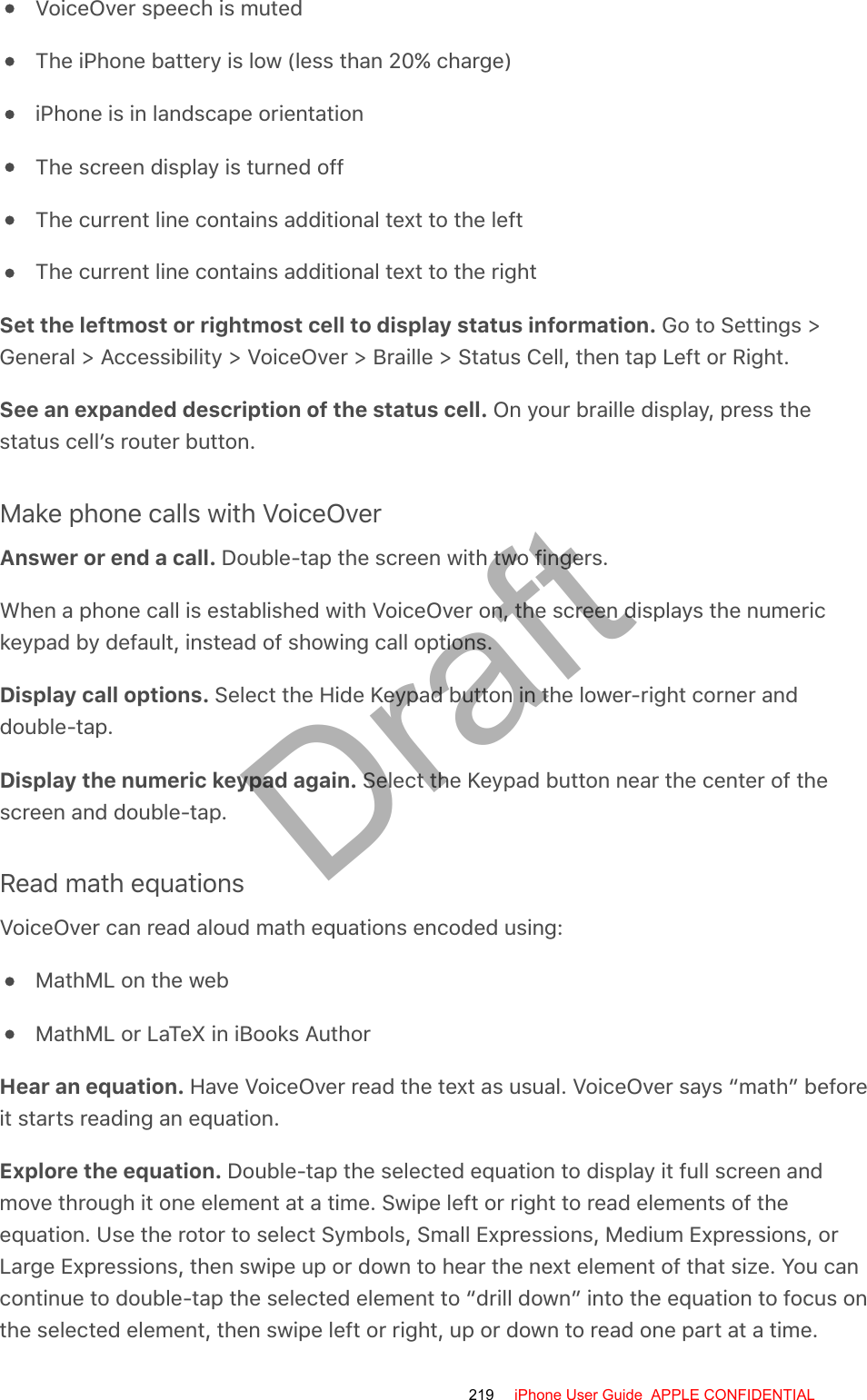 VoiceOver speech is mutedThe iPhone battery is low (less than 20% charge)iPhone is in landscape orientationThe screen display is turned offThe current line contains additional text to the leftThe current line contains additional text to the rightSet the leftmost or rightmost cell to display status information. Go to Settings &gt;General &gt; Accessibility &gt; VoiceOver &gt; Braille &gt; Status Cell, then tap Left or Right.See an expanded description of the status cell. On your braille display, press thestatus cell’s router button.Make phone calls with VoiceOverAnswer or end a call. Double-tap the screen with two fingers.When a phone call is established with VoiceOver on, the screen displays the numerickeypad by default, instead of showing call options.Display call options. Select the Hide Keypad button in the lower-right corner anddouble-tap.Display the numeric keypad again. Select the Keypad button near the center of thescreen and double-tap.Read math equationsVoiceOver can read aloud math equations encoded using:MathML on the webMathML or LaTeX in iBooks AuthorHear an equation. Have VoiceOver read the text as usual. VoiceOver says “math” beforeit starts reading an equation.Explore the equation. Double-tap the selected equation to display it full screen andmove through it one element at a time. Swipe left or right to read elements of theequation. Use the rotor to select Symbols, Small Expressions, Medium Expressions, orLarge Expressions, then swipe up or down to hear the next element of that size. You cancontinue to double-tap the selected element to “drill down” into the equation to focus onthe selected element, then swipe left or right, up or down to read one part at a time.219 iPhone User Guide  APPLE CONFIDENTIALDraft