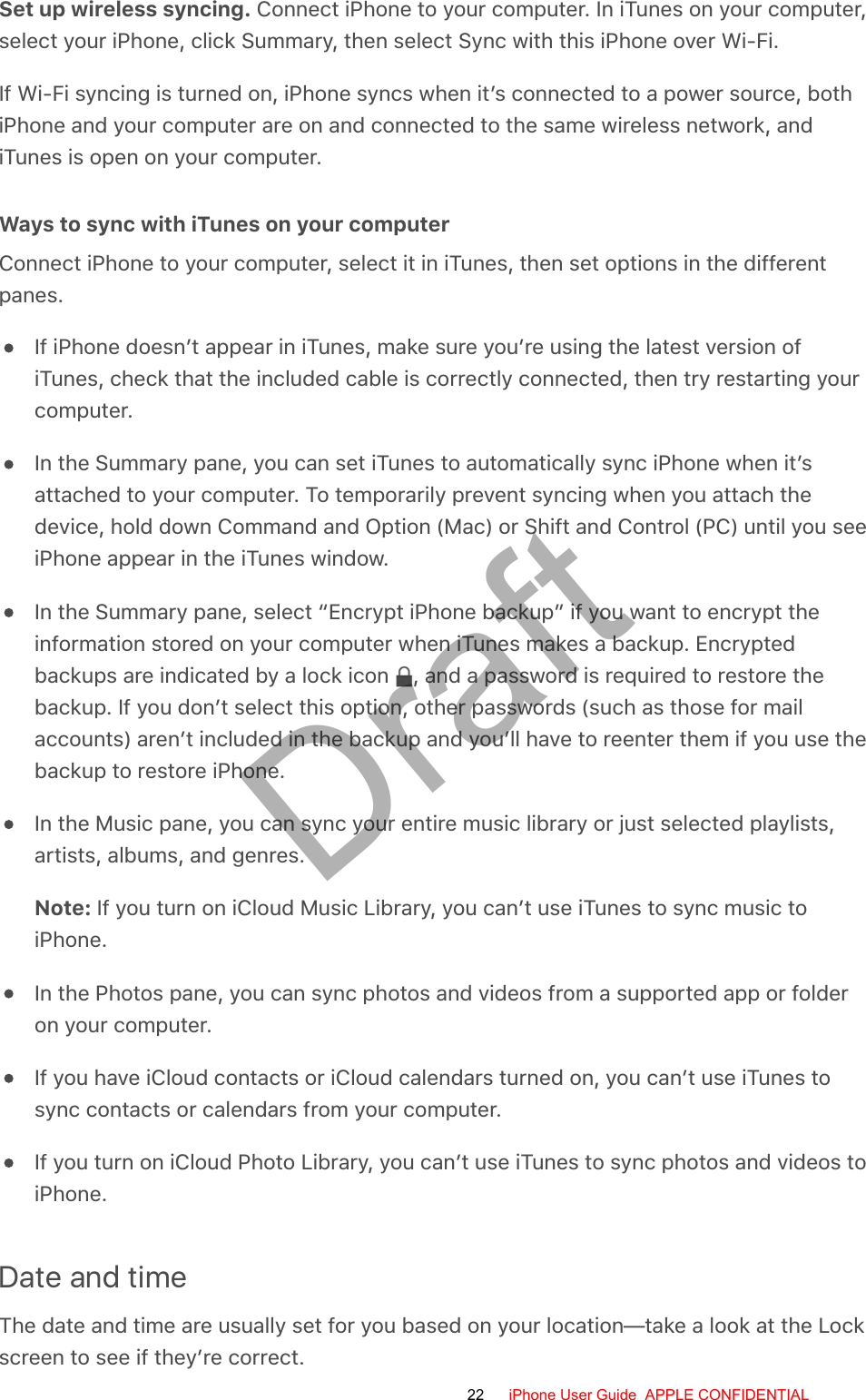 Set up wireless syncing. Connect iPhone to your computer. In iTunes on your computer,select your iPhone, click Summary, then select Sync with this iPhone over Wi-Fi.If Wi-Fi syncing is turned on, iPhone syncs when it’s connected to a power source, bothiPhone and your computer are on and connected to the same wireless network, andiTunes is open on your computer.Ways to sync with iTunes on your computerConnect iPhone to your computer, select it in iTunes, then set options in the differentpanes.If iPhone doesn’t appear in iTunes, make sure you’re using the latest version ofiTunes, check that the included cable is correctly connected, then try restarting yourcomputer.In the Summary pane, you can set iTunes to automatically sync iPhone when it’sattached to your computer. To temporarily prevent syncing when you attach thedevice, hold down Command and Option (Mac) or Shift and Control (PC) until you seeiPhone appear in the iTunes window.In the Summary pane, select “Encrypt iPhone backup” if you want to encrypt theinformation stored on your computer when iTunes makes a backup. Encryptedbackups are indicated by a lock icon  , and a password is required to restore thebackup. If you don’t select this option, other passwords (such as those for mailaccounts) aren’t included in the backup and you’ll have to reenter them if you use thebackup to restore iPhone.In the Music pane, you can sync your entire music library or just selected playlists,artists, albums, and genres.Note: If you turn on iCloud Music Library, you can’t use iTunes to sync music toiPhone.In the Photos pane, you can sync photos and videos from a supported app or folderon your computer.If you have iCloud contacts or iCloud calendars turned on, you can’t use iTunes tosync contacts or calendars from your computer.If you turn on iCloud Photo Library, you can’t use iTunes to sync photos and videos toiPhone.Date and timeThe date and time are usually set for you based on your location—take a look at the Lockscreen to see if they’re correct.22 iPhone User Guide  APPLE CONFIDENTIALDraft