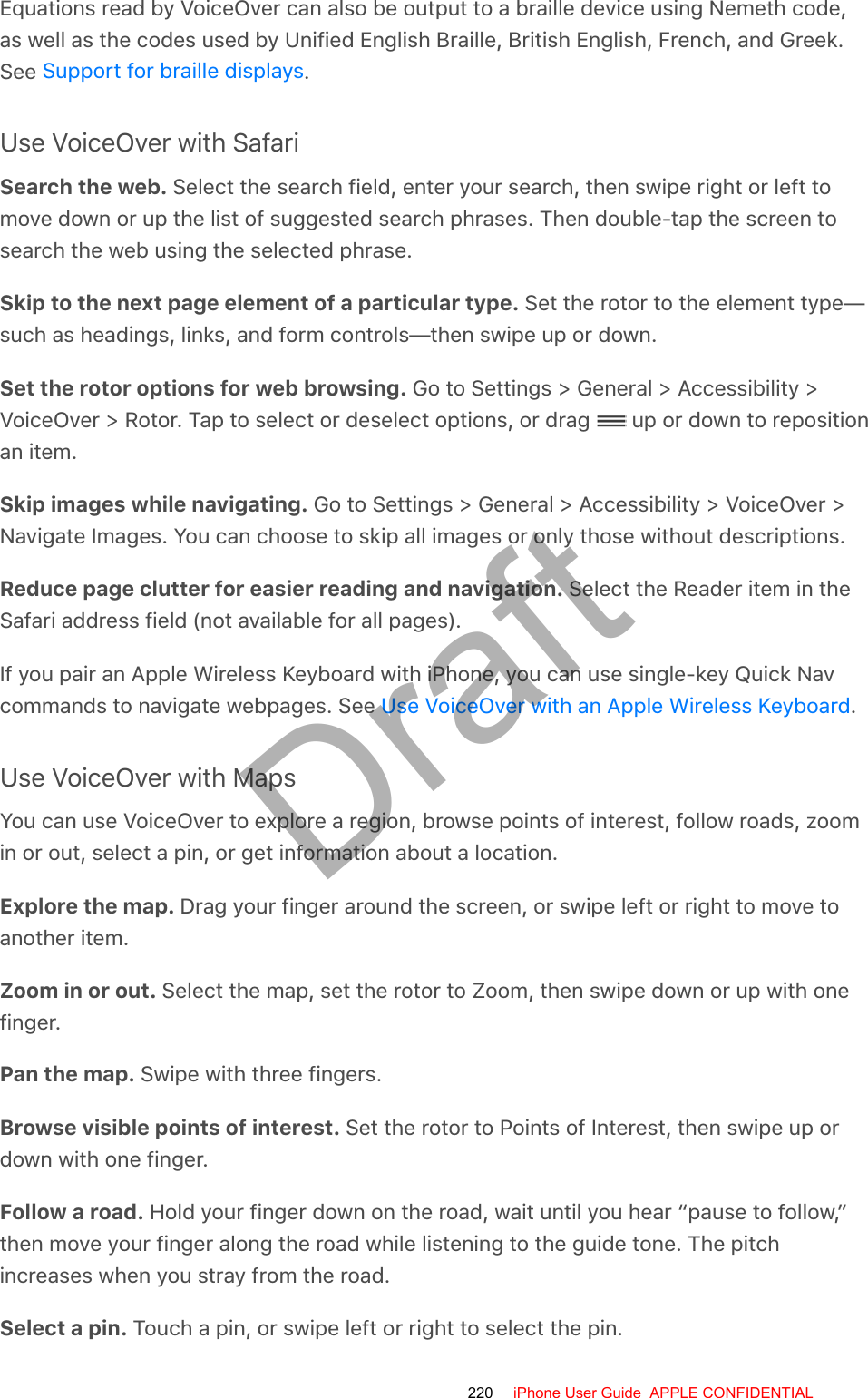 Equations read by VoiceOver can also be output to a braille device using Nemeth code,as well as the codes used by Unified English Braille, British English, French, and Greek.See  .Use VoiceOver with SafariSearch the web. Select the search field, enter your search, then swipe right or left tomove down or up the list of suggested search phrases. Then double-tap the screen tosearch the web using the selected phrase.Skip to the next page element of a particular type. Set the rotor to the element type—such as headings, links, and form controls—then swipe up or down.Set the rotor options for web browsing. Go to Settings &gt; General &gt; Accessibility &gt;VoiceOver &gt; Rotor. Tap to select or deselect options, or drag   up or down to repositionan item.Skip images while navigating. Go to Settings &gt; General &gt; Accessibility &gt; VoiceOver &gt;Navigate Images. You can choose to skip all images or only those without descriptions.Reduce page clutter for easier reading and navigation. Select the Reader item in theSafari address field (not available for all pages).If you pair an Apple Wireless Keyboard with iPhone, you can use single-key Quick Navcommands to navigate webpages. See  .Use VoiceOver with MapsYou can use VoiceOver to explore a region, browse points of interest, follow roads, zoomin or out, select a pin, or get information about a location.Explore the map. Drag your finger around the screen, or swipe left or right to move toanother item.Zoom in or out. Select the map, set the rotor to Zoom, then swipe down or up with onefinger.Pan the map. Swipe with three fingers.Browse visible points of interest. Set the rotor to Points of Interest, then swipe up ordown with one finger.Follow a road. Hold your finger down on the road, wait until you hear “pause to follow,”then move your finger along the road while listening to the guide tone. The pitchincreases when you stray from the road.Select a pin. Touch a pin, or swipe left or right to select the pin.Support for braille displaysUse VoiceOver with an Apple Wireless Keyboard220 iPhone User Guide  APPLE CONFIDENTIALDraft