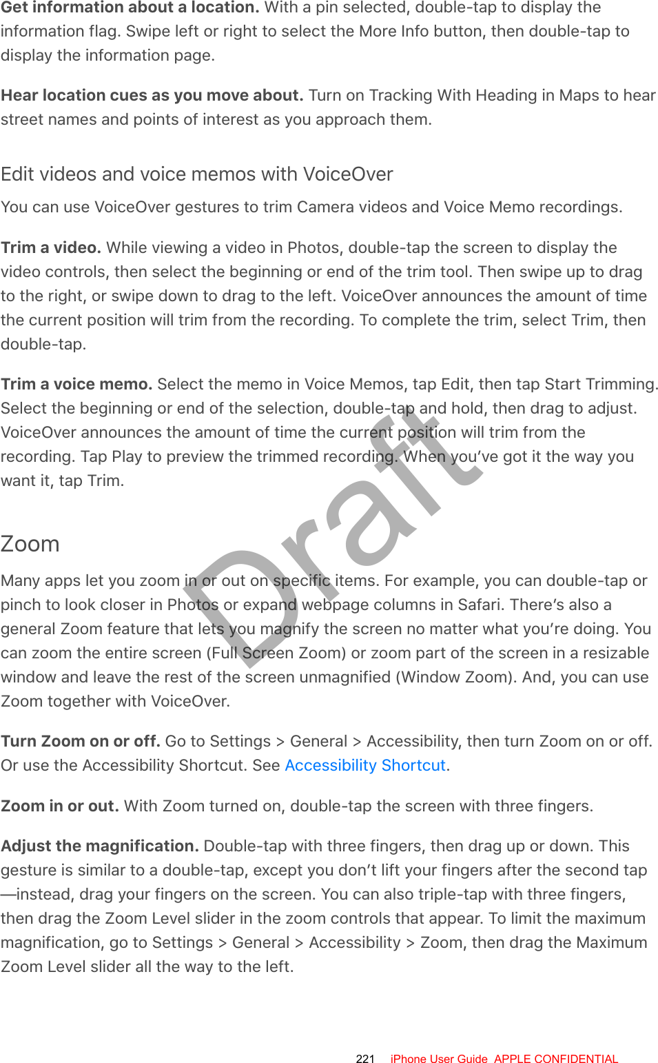 Get information about a location. With a pin selected, double-tap to display theinformation flag. Swipe left or right to select the More Info button, then double-tap todisplay the information page.Hear location cues as you move about. Turn on Tracking With Heading in Maps to hearstreet names and points of interest as you approach them.Edit videos and voice memos with VoiceOverYou can use VoiceOver gestures to trim Camera videos and Voice Memo recordings.Trim a video. While viewing a video in Photos, double-tap the screen to display thevideo controls, then select the beginning or end of the trim tool. Then swipe up to dragto the right, or swipe down to drag to the left. VoiceOver announces the amount of timethe current position will trim from the recording. To complete the trim, select Trim, thendouble-tap.Trim a voice memo. Select the memo in Voice Memos, tap Edit, then tap Start Trimming.Select the beginning or end of the selection, double-tap and hold, then drag to adjust.VoiceOver announces the amount of time the current position will trim from therecording. Tap Play to preview the trimmed recording. When you’ve got it the way youwant it, tap Trim.ZoomMany apps let you zoom in or out on specific items. For example, you can double-tap orpinch to look closer in Photos or expand webpage columns in Safari. There’s also ageneral Zoom feature that lets you magnify the screen no matter what you’re doing. Youcan zoom the entire screen (Full Screen Zoom) or zoom part of the screen in a resizablewindow and leave the rest of the screen unmagnified (Window Zoom). And, you can useZoom together with VoiceOver.Turn Zoom on or off. Go to Settings &gt; General &gt; Accessibility, then turn Zoom on or off.Or use the Accessibility Shortcut. See  .Zoom in or out. With Zoom turned on, double-tap the screen with three fingers.Adjust the magnification. Double-tap with three fingers, then drag up or down. Thisgesture is similar to a double-tap, except you don’t lift your fingers after the second tap—instead, drag your fingers on the screen. You can also triple-tap with three fingers,then drag the Zoom Level slider in the zoom controls that appear. To limit the maximummagnification, go to Settings &gt; General &gt; Accessibility &gt; Zoom, then drag the MaximumZoom Level slider all the way to the left.Accessibility Shortcut221 iPhone User Guide  APPLE CONFIDENTIALDraft