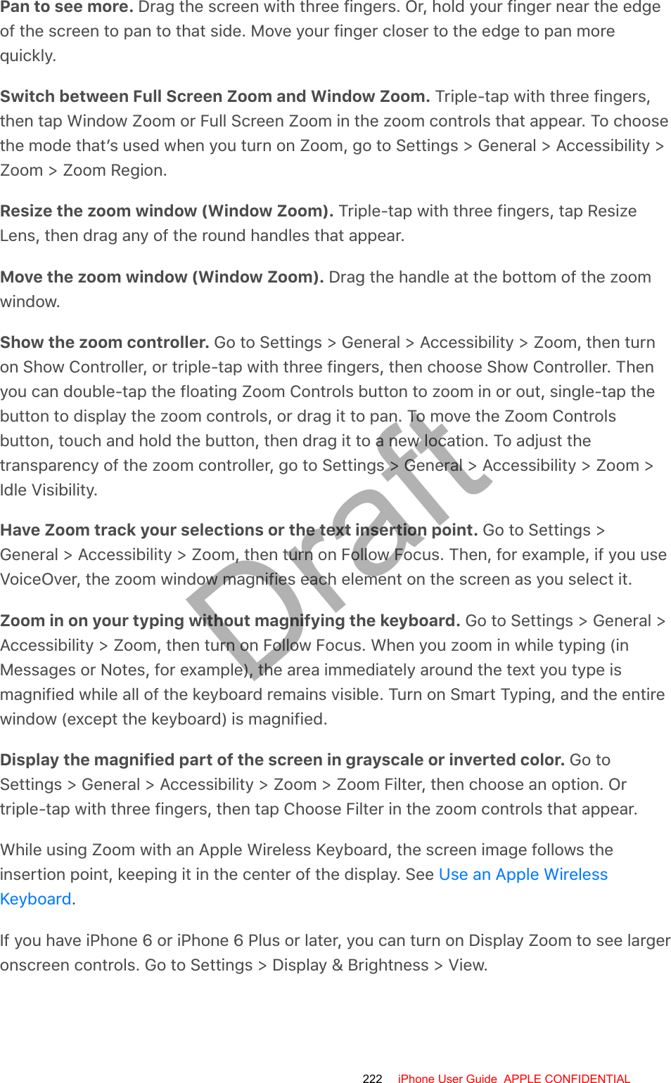 Pan to see more. Drag the screen with three fingers. Or, hold your finger near the edgeof the screen to pan to that side. Move your finger closer to the edge to pan morequickly.Switch between Full Screen Zoom and Window Zoom. Triple-tap with three fingers,then tap Window Zoom or Full Screen Zoom in the zoom controls that appear. To choosethe mode that’s used when you turn on Zoom, go to Settings &gt; General &gt; Accessibility &gt;Zoom &gt; Zoom Region.Resize the zoom window (Window Zoom). Triple-tap with three fingers, tap ResizeLens, then drag any of the round handles that appear.Move the zoom window (Window Zoom). Drag the handle at the bottom of the zoomwindow.Show the zoom controller. Go to Settings &gt; General &gt; Accessibility &gt; Zoom, then turnon Show Controller, or triple-tap with three fingers, then choose Show Controller. Thenyou can double-tap the floating Zoom Controls button to zoom in or out, single-tap thebutton to display the zoom controls, or drag it to pan. To move the Zoom Controlsbutton, touch and hold the button, then drag it to a new location. To adjust thetransparency of the zoom controller, go to Settings &gt; General &gt; Accessibility &gt; Zoom &gt;Idle Visibility.Have Zoom track your selections or the text insertion point. Go to Settings &gt;General &gt; Accessibility &gt; Zoom, then turn on Follow Focus. Then, for example, if you useVoiceOver, the zoom window magnifies each element on the screen as you select it.Zoom in on your typing without magnifying the keyboard. Go to Settings &gt; General &gt;Accessibility &gt; Zoom, then turn on Follow Focus. When you zoom in while typing (inMessages or Notes, for example), the area immediately around the text you type ismagnified while all of the keyboard remains visible. Turn on Smart Typing, and the entirewindow (except the keyboard) is magnified.Display the magnified part of the screen in grayscale or inverted color. Go toSettings &gt; General &gt; Accessibility &gt; Zoom &gt; Zoom Filter, then choose an option. Ortriple-tap with three fingers, then tap Choose Filter in the zoom controls that appear.While using Zoom with an Apple Wireless Keyboard, the screen image follows theinsertion point, keeping it in the center of the display. See .If you have iPhone 6 or iPhone 6 Plus or later, you can turn on Display Zoom to see largeronscreen controls. Go to Settings &gt; Display &amp; Brightness &gt; View.Use an Apple WirelessKeyboard222 iPhone User Guide  APPLE CONFIDENTIALDraft