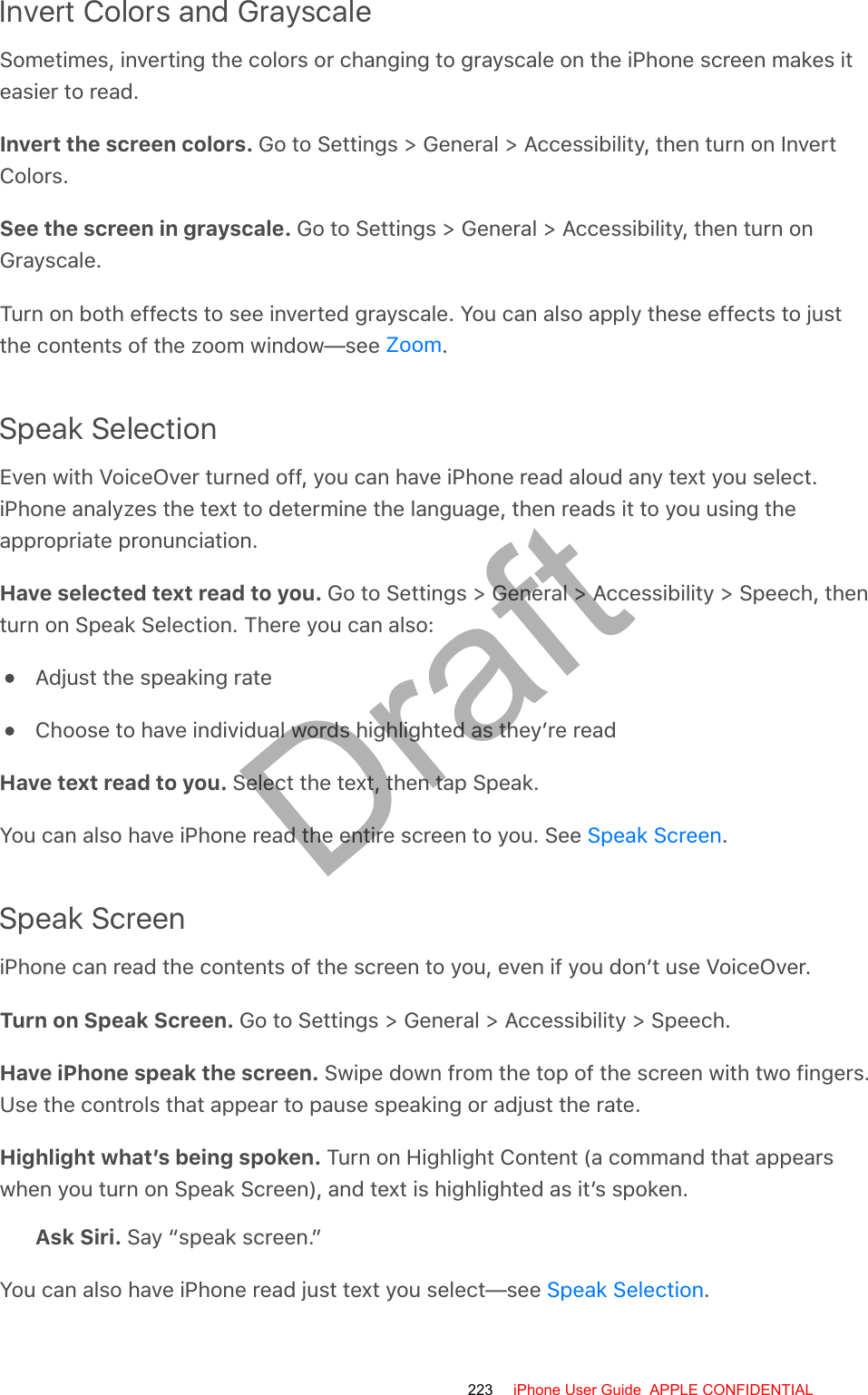 Invert Colors and GrayscaleSometimes, inverting the colors or changing to grayscale on the iPhone screen makes iteasier to read.Invert the screen colors. Go to Settings &gt; General &gt; Accessibility, then turn on InvertColors.See the screen in grayscale. Go to Settings &gt; General &gt; Accessibility, then turn onGrayscale.Turn on both effects to see inverted grayscale. You can also apply these effects to justthe contents of the zoom window—see  .Speak SelectionEven with VoiceOver turned off, you can have iPhone read aloud any text you select.iPhone analyzes the text to determine the language, then reads it to you using theappropriate pronunciation.Have selected text read to you. Go to Settings &gt; General &gt; Accessibility &gt; Speech, thenturn on Speak Selection. There you can also:Adjust the speaking rateChoose to have individual words highlighted as they’re readHave text read to you. Select the text, then tap Speak.You can also have iPhone read the entire screen to you. See  .Speak ScreeniPhone can read the contents of the screen to you, even if you don’t use VoiceOver.Turn on Speak Screen. Go to Settings &gt; General &gt; Accessibility &gt; Speech.Have iPhone speak the screen. Swipe down from the top of the screen with two fingers.Use the controls that appear to pause speaking or adjust the rate.Highlight what’s being spoken. Turn on Highlight Content (a command that appearswhen you turn on Speak Screen), and text is highlighted as it’s spoken.Ask Siri. Say “speak screen.”You can also have iPhone read just text you select—see  .ZoomSpeak ScreenSpeak Selection223 iPhone User Guide  APPLE CONFIDENTIALDraft
