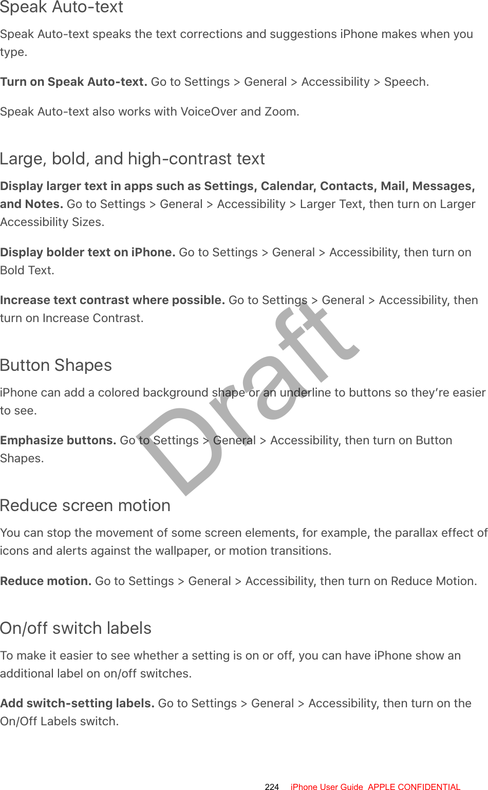 Speak Auto-textSpeak Auto-text speaks the text corrections and suggestions iPhone makes when youtype.Turn on Speak Auto-text. Go to Settings &gt; General &gt; Accessibility &gt; Speech.Speak Auto-text also works with VoiceOver and Zoom.Large, bold, and high-contrast textDisplay larger text in apps such as Settings, Calendar, Contacts, Mail, Messages,and Notes. Go to Settings &gt; General &gt; Accessibility &gt; Larger Text, then turn on LargerAccessibility Sizes.Display bolder text on iPhone. Go to Settings &gt; General &gt; Accessibility, then turn onBold Text.Increase text contrast where possible. Go to Settings &gt; General &gt; Accessibility, thenturn on Increase Contrast.Button ShapesiPhone can add a colored background shape or an underline to buttons so they’re easierto see.Emphasize buttons. Go to Settings &gt; General &gt; Accessibility, then turn on ButtonShapes.Reduce screen motionYou can stop the movement of some screen elements, for example, the parallax effect oficons and alerts against the wallpaper, or motion transitions.Reduce motion. Go to Settings &gt; General &gt; Accessibility, then turn on Reduce Motion.On/off switch labelsTo make it easier to see whether a setting is on or off, you can have iPhone show anadditional label on on/off switches.Add switch-setting labels. Go to Settings &gt; General &gt; Accessibility, then turn on theOn/Off Labels switch.224 iPhone User Guide  APPLE CONFIDENTIALDraft