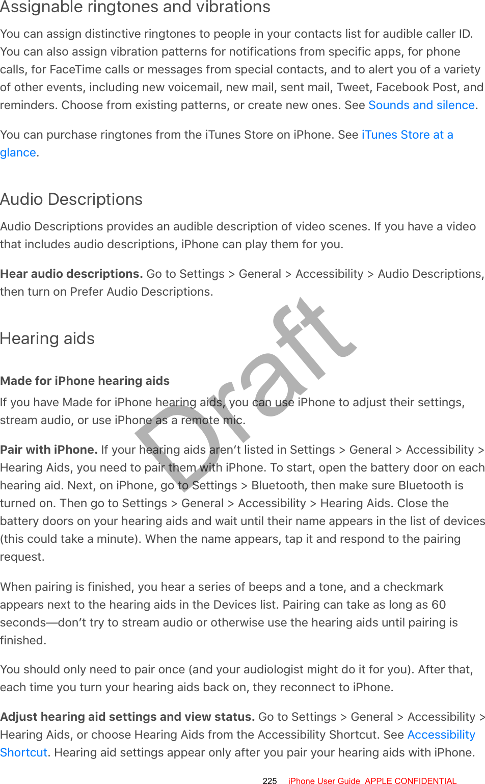 Assignable ringtones and vibrationsYou can assign distinctive ringtones to people in your contacts list for audible caller ID.You can also assign vibration patterns for notifications from specific apps, for phonecalls, for FaceTime calls or messages from special contacts, and to alert you of a varietyof other events, including new voicemail, new mail, sent mail, Tweet, Facebook Post, andreminders. Choose from existing patterns, or create new ones. See  .You can purchase ringtones from the iTunes Store on iPhone. See .Audio DescriptionsAudio Descriptions provides an audible description of video scenes. If you have a videothat includes audio descriptions, iPhone can play them for you.Hear audio descriptions. Go to Settings &gt; General &gt; Accessibility &gt; Audio Descriptions,then turn on Prefer Audio Descriptions.Hearing aidsMade for iPhone hearing aidsIf you have Made for iPhone hearing aids, you can use iPhone to adjust their settings,stream audio, or use iPhone as a remote mic.Pair with iPhone. If your hearing aids aren’t listed in Settings &gt; General &gt; Accessibility &gt;Hearing Aids, you need to pair them with iPhone. To start, open the battery door on eachhearing aid. Next, on iPhone, go to Settings &gt; Bluetooth, then make sure Bluetooth isturned on. Then go to Settings &gt; General &gt; Accessibility &gt; Hearing Aids. Close thebattery doors on your hearing aids and wait until their name appears in the list of devices(this could take a minute). When the name appears, tap it and respond to the pairingrequest.When pairing is finished, you hear a series of beeps and a tone, and a checkmarkappears next to the hearing aids in the Devices list. Pairing can take as long as 60seconds—don’t try to stream audio or otherwise use the hearing aids until pairing isfinished.You should only need to pair once (and your audiologist might do it for you). After that,each time you turn your hearing aids back on, they reconnect to iPhone.Adjust hearing aid settings and view status. Go to Settings &gt; General &gt; Accessibility &gt;Hearing Aids, or choose Hearing Aids from the Accessibility Shortcut. See . Hearing aid settings appear only after you pair your hearing aids with iPhone.Sounds and silenceiTunes Store at aglanceAccessibilityShortcut225 iPhone User Guide  APPLE CONFIDENTIALDraft