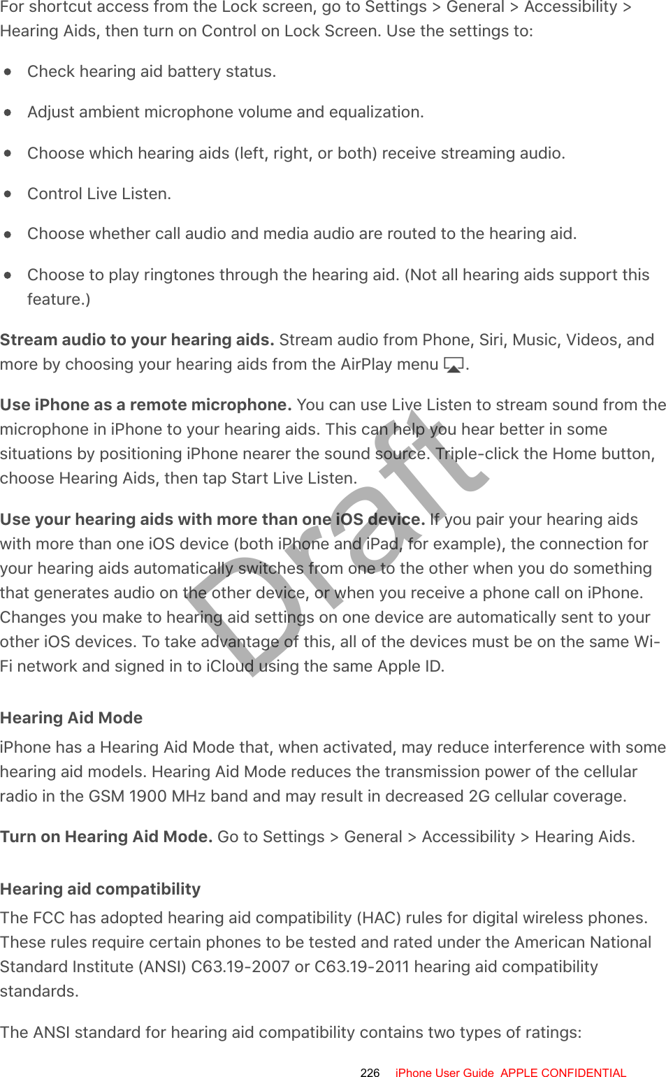 For shortcut access from the Lock screen, go to Settings &gt; General &gt; Accessibility &gt;Hearing Aids, then turn on Control on Lock Screen. Use the settings to:Check hearing aid battery status.Adjust ambient microphone volume and equalization.Choose which hearing aids (left, right, or both) receive streaming audio.Control Live Listen.Choose whether call audio and media audio are routed to the hearing aid.Choose to play ringtones through the hearing aid. (Not all hearing aids support thisfeature.)Stream audio to your hearing aids. Stream audio from Phone, Siri, Music, Videos, andmore by choosing your hearing aids from the AirPlay menu  .Use iPhone as a remote microphone. You can use Live Listen to stream sound from themicrophone in iPhone to your hearing aids. This can help you hear better in somesituations by positioning iPhone nearer the sound source. Triple-click the Home button,choose Hearing Aids, then tap Start Live Listen.Use your hearing aids with more than one iOS device. If you pair your hearing aidswith more than one iOS device (both iPhone and iPad, for example), the connection foryour hearing aids automatically switches from one to the other when you do somethingthat generates audio on the other device, or when you receive a phone call on iPhone.Changes you make to hearing aid settings on one device are automatically sent to yourother iOS devices. To take advantage of this, all of the devices must be on the same Wi-Fi network and signed in to iCloud using the same Apple ID.Hearing Aid ModeiPhone has a Hearing Aid Mode that, when activated, may reduce interference with somehearing aid models. Hearing Aid Mode reduces the transmission power of the cellularradio in the GSM 1900 MHz band and may result in decreased 2G cellular coverage.Turn on Hearing Aid Mode. Go to Settings &gt; General &gt; Accessibility &gt; Hearing Aids.Hearing aid compatibilityThe FCC has adopted hearing aid compatibility (HAC) rules for digital wireless phones.These rules require certain phones to be tested and rated under the American NationalStandard Institute (ANSI) C63.19-2007 or C63.19-2011 hearing aid compatibilitystandards.The ANSI standard for hearing aid compatibility contains two types of ratings:226 iPhone User Guide  APPLE CONFIDENTIALDraft