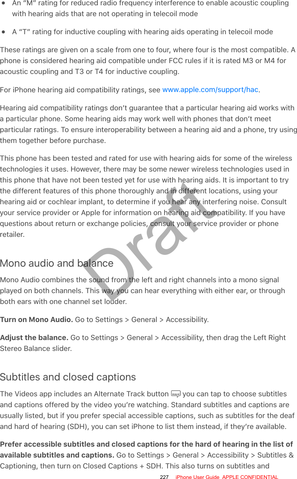 An “M” rating for reduced radio frequency interference to enable acoustic couplingwith hearing aids that are not operating in telecoil modeA “T” rating for inductive coupling with hearing aids operating in telecoil modeThese ratings are given on a scale from one to four, where four is the most compatible. Aphone is considered hearing aid compatible under FCC rules if it is rated M3 or M4 foracoustic coupling and T3 or T4 for inductive coupling.For iPhone hearing aid compatibility ratings, see  .Hearing aid compatibility ratings don’t guarantee that a particular hearing aid works witha particular phone. Some hearing aids may work well with phones that don’t meetparticular ratings. To ensure interoperability between a hearing aid and a phone, try usingthem together before purchase.This phone has been tested and rated for use with hearing aids for some of the wirelesstechnologies it uses. However, there may be some newer wireless technologies used inthis phone that have not been tested yet for use with hearing aids. It is important to trythe different features of this phone thoroughly and in different locations, using yourhearing aid or cochlear implant, to determine if you hear any interfering noise. Consultyour service provider or Apple for information on hearing aid compatibility. If you havequestions about return or exchange policies, consult your service provider or phoneretailer.Mono audio and balanceMono Audio combines the sound from the left and right channels into a mono signalplayed on both channels. This way you can hear everything with either ear, or throughboth ears with one channel set louder.Turn on Mono Audio. Go to Settings &gt; General &gt; Accessibility.Adjust the balance. Go to Settings &gt; General &gt; Accessibility, then drag the Left RightStereo Balance slider.Subtitles and closed captionsThe Videos app includes an Alternate Track button   you can tap to choose subtitlesand captions offered by the video you’re watching. Standard subtitles and captions areusually listed, but if you prefer special accessible captions, such as subtitles for the deafand hard of hearing (SDH), you can set iPhone to list them instead, if they’re available.Prefer accessible subtitles and closed captions for the hard of hearing in the list ofavailable subtitles and captions. Go to Settings &gt; General &gt; Accessibility &gt; Subtitles &amp;Captioning, then turn on Closed Captions + SDH. This also turns on subtitles andwww.apple.com/support/hac227 iPhone User Guide  APPLE CONFIDENTIALDraft