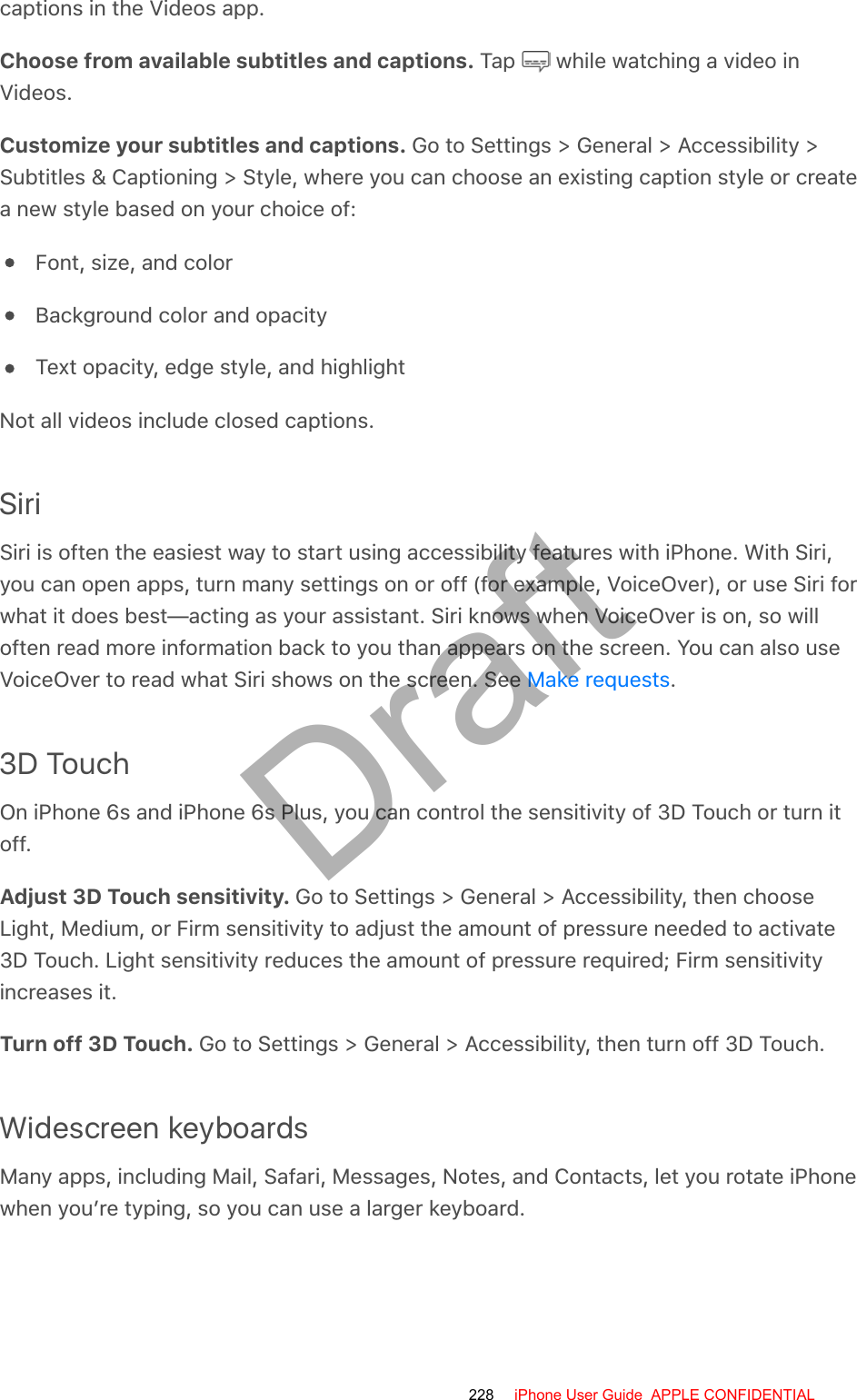 captions in the Videos app.Choose from available subtitles and captions. Tap   while watching a video inVideos.Customize your subtitles and captions. Go to Settings &gt; General &gt; Accessibility &gt;Subtitles &amp; Captioning &gt; Style, where you can choose an existing caption style or createa new style based on your choice of:Font, size, and colorBackground color and opacityText opacity, edge style, and highlightNot all videos include closed captions.SiriSiri is often the easiest way to start using accessibility features with iPhone. With Siri,you can open apps, turn many settings on or off (for example, VoiceOver), or use Siri forwhat it does best—acting as your assistant. Siri knows when VoiceOver is on, so willoften read more information back to you than appears on the screen. You can also useVoiceOver to read what Siri shows on the screen. See  .3D TouchOn iPhone 6s and iPhone 6s Plus, you can control the sensitivity of 3D Touch or turn itoff.Adjust 3D Touch sensitivity. Go to Settings &gt; General &gt; Accessibility, then chooseLight, Medium, or Firm sensitivity to adjust the amount of pressure needed to activate3D Touch. Light sensitivity reduces the amount of pressure required; Firm sensitivityincreases it.Turn off 3D Touch. Go to Settings &gt; General &gt; Accessibility, then turn off 3D Touch.Widescreen keyboardsMany apps, including Mail, Safari, Messages, Notes, and Contacts, let you rotate iPhonewhen you’re typing, so you can use a larger keyboard.Make requests228 iPhone User Guide  APPLE CONFIDENTIALDraft