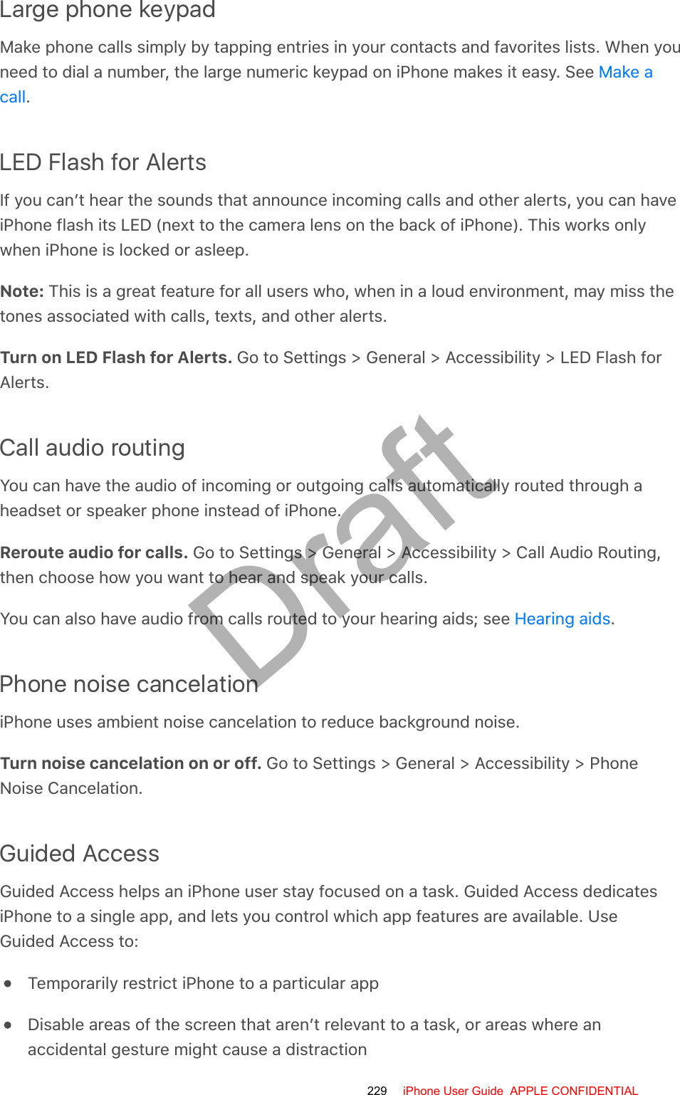 Large phone keypadMake phone calls simply by tapping entries in your contacts and favorites lists. When youneed to dial a number, the large numeric keypad on iPhone makes it easy. See .LED Flash for AlertsIf you can’t hear the sounds that announce incoming calls and other alerts, you can haveiPhone flash its LED (next to the camera lens on the back of iPhone). This works onlywhen iPhone is locked or asleep.Note: This is a great feature for all users who, when in a loud environment, may miss thetones associated with calls, texts, and other alerts.Turn on LED Flash for Alerts. Go to Settings &gt; General &gt; Accessibility &gt; LED Flash forAlerts.Call audio routingYou can have the audio of incoming or outgoing calls automatically routed through aheadset or speaker phone instead of iPhone.Reroute audio for calls. Go to Settings &gt; General &gt; Accessibility &gt; Call Audio Routing,then choose how you want to hear and speak your calls.You can also have audio from calls routed to your hearing aids; see  .Phone noise cancelationiPhone uses ambient noise cancelation to reduce background noise.Turn noise cancelation on or off. Go to Settings &gt; General &gt; Accessibility &gt; PhoneNoise Cancelation.Guided AccessGuided Access helps an iPhone user stay focused on a task. Guided Access dedicatesiPhone to a single app, and lets you control which app features are available. UseGuided Access to:Temporarily restrict iPhone to a particular appDisable areas of the screen that aren’t relevant to a task, or areas where anaccidental gesture might cause a distractionMake acallHearing aids229 iPhone User Guide  APPLE CONFIDENTIALDraft