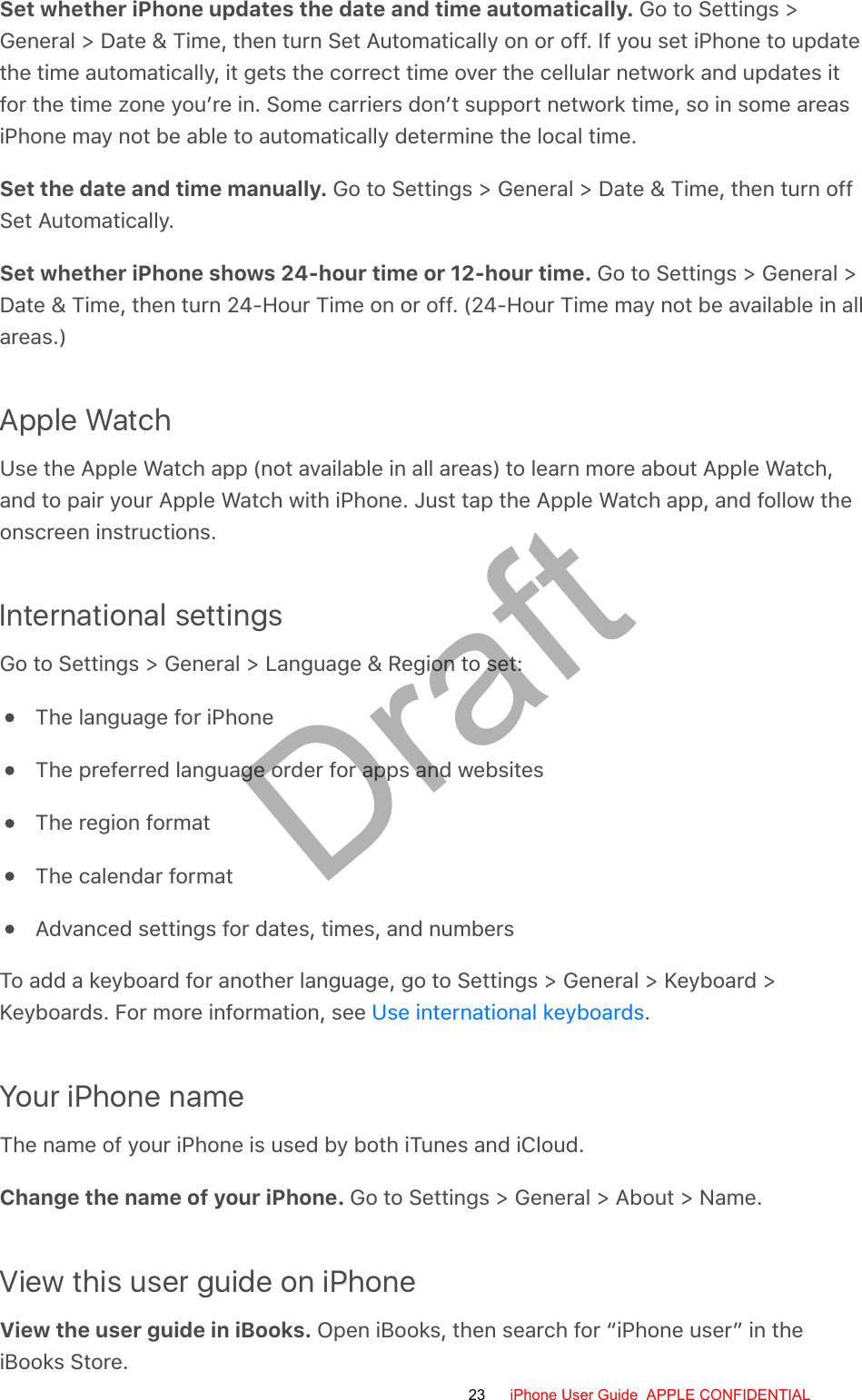 Set whether iPhone updates the date and time automatically. Go to Settings &gt;General &gt; Date &amp; Time, then turn Set Automatically on or off. If you set iPhone to updatethe time automatically, it gets the correct time over the cellular network and updates itfor the time zone you’re in. Some carriers don’t support network time, so in some areasiPhone may not be able to automatically determine the local time.Set the date and time manually. Go to Settings &gt; General &gt; Date &amp; Time, then turn offSet Automatically.Set whether iPhone shows 24-hour time or 12-hour time. Go to Settings &gt; General &gt;Date &amp; Time, then turn 24-Hour Time on or off. (24-Hour Time may not be available in allareas.)Apple WatchUse the Apple Watch app (not available in all areas) to learn more about Apple Watch,and to pair your Apple Watch with iPhone. Just tap the Apple Watch app, and follow theonscreen instructions.International settingsGo to Settings &gt; General &gt; Language &amp; Region to set:The language for iPhoneThe preferred language order for apps and websitesThe region formatThe calendar formatAdvanced settings for dates, times, and numbersTo add a keyboard for another language, go to Settings &gt; General &gt; Keyboard &gt;Keyboards. For more information, see  .Your iPhone nameThe name of your iPhone is used by both iTunes and iCloud.Change the name of your iPhone. Go to Settings &gt; General &gt; About &gt; Name.View this user guide on iPhoneView the user guide in iBooks. Open iBooks, then search for “iPhone user” in theiBooks Store.Use international keyboards23 iPhone User Guide  APPLE CONFIDENTIALDraft