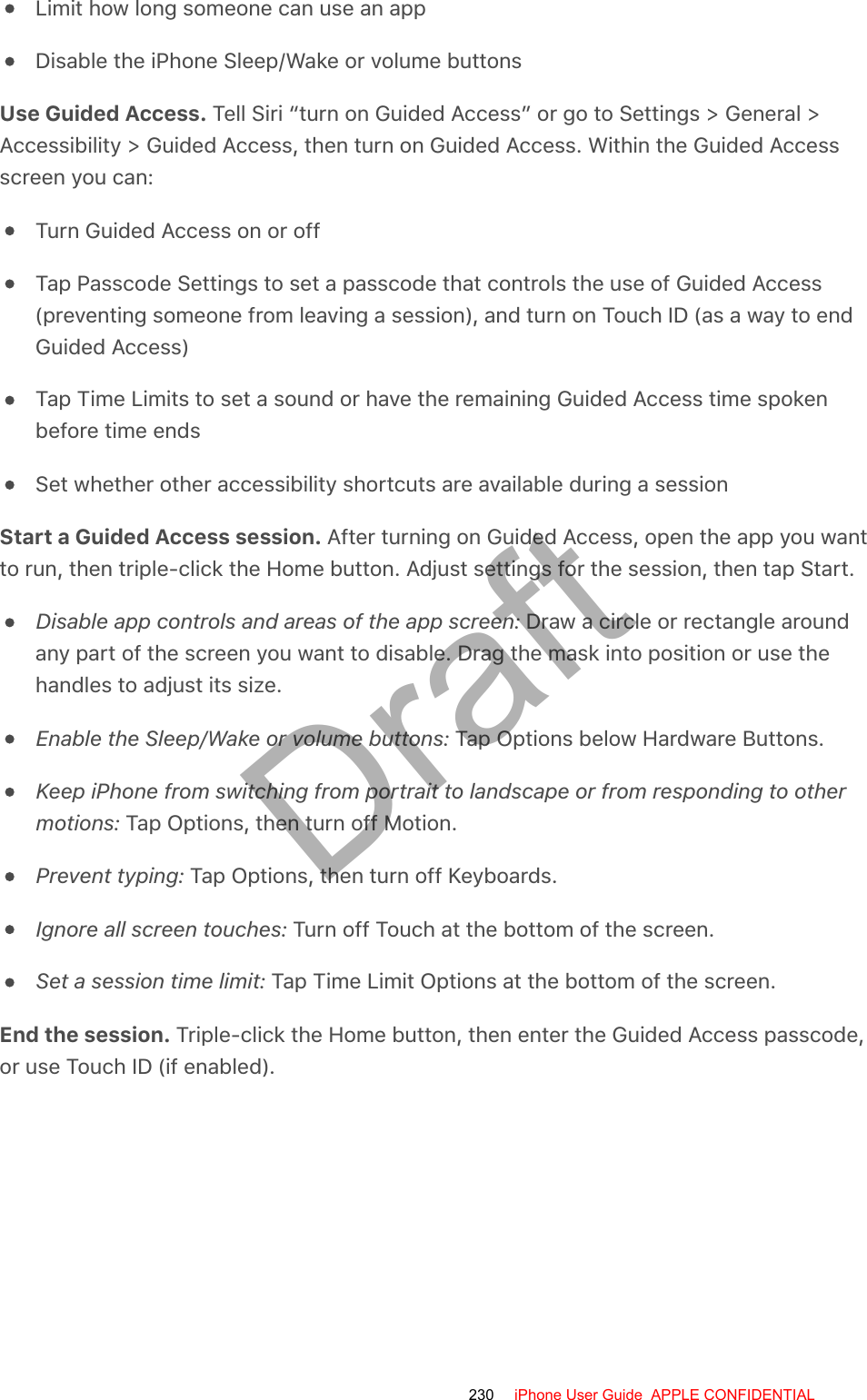 Limit how long someone can use an appDisable the iPhone Sleep/Wake or volume buttonsUse Guided Access. Tell Siri “turn on Guided Access” or go to Settings &gt; General &gt;Accessibility &gt; Guided Access, then turn on Guided Access. Within the Guided Accessscreen you can:Turn Guided Access on or offTap Passcode Settings to set a passcode that controls the use of Guided Access(preventing someone from leaving a session), and turn on Touch ID (as a way to endGuided Access)Tap Time Limits to set a sound or have the remaining Guided Access time spokenbefore time endsSet whether other accessibility shortcuts are available during a sessionStart a Guided Access session. After turning on Guided Access, open the app you wantto run, then triple-click the Home button. Adjust settings for the session, then tap Start.Disable app controls and areas of the app screen: Draw a circle or rectangle aroundany part of the screen you want to disable. Drag the mask into position or use thehandles to adjust its size.Enable the Sleep/Wake or volume buttons: Tap Options below Hardware Buttons.Keep iPhone from switching from portrait to landscape or from responding to othermotions: Tap Options, then turn off Motion.Prevent typing: Tap Options, then turn off Keyboards.Ignore all screen touches: Turn off Touch at the bottom of the screen.Set a session time limit: Tap Time Limit Options at the bottom of the screen.End the session. Triple-click the Home button, then enter the Guided Access passcode,or use Touch ID (if enabled).230 iPhone User Guide  APPLE CONFIDENTIALDraft