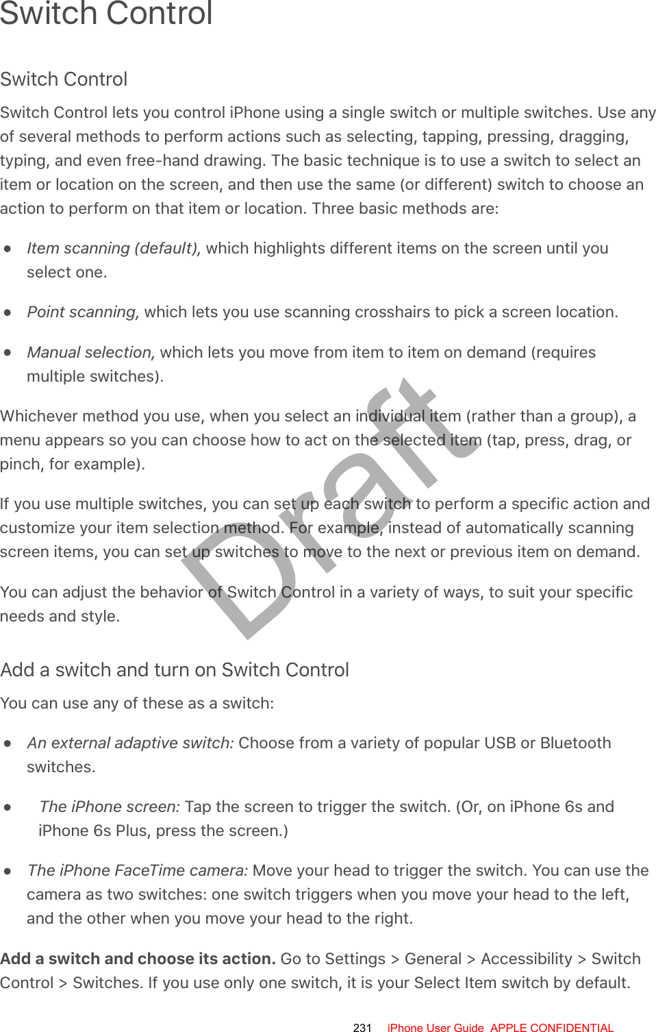 Switch ControlSwitch ControlSwitch Control lets you control iPhone using a single switch or multiple switches. Use anyof several methods to perform actions such as selecting, tapping, pressing, dragging,typing, and even free-hand drawing. The basic technique is to use a switch to select anitem or location on the screen, and then use the same (or different) switch to choose anaction to perform on that item or location. Three basic methods are:Item scanning (default), which highlights different items on the screen until youselect one.Point scanning, which lets you use scanning crosshairs to pick a screen location.Manual selection, which lets you move from item to item on demand (requiresmultiple switches).Whichever method you use, when you select an individual item (rather than a group), amenu appears so you can choose how to act on the selected item (tap, press, drag, orpinch, for example).If you use multiple switches, you can set up each switch to perform a specific action andcustomize your item selection method. For example, instead of automatically scanningscreen items, you can set up switches to move to the next or previous item on demand.You can adjust the behavior of Switch Control in a variety of ways, to suit your specificneeds and style.Add a switch and turn on Switch ControlYou can use any of these as a switch:An external adaptive switch: Choose from a variety of popular USB or Bluetoothswitches.The iPhone screen: Tap the screen to trigger the switch. (Or, on iPhone 6s andiPhone 6s Plus, press the screen.)The iPhone FaceTime camera: Move your head to trigger the switch. You can use thecamera as two switches: one switch triggers when you move your head to the left,and the other when you move your head to the right.Add a switch and choose its action. Go to Settings &gt; General &gt; Accessibility &gt; SwitchControl &gt; Switches. If you use only one switch, it is your Select Item switch by default.231 iPhone User Guide  APPLE CONFIDENTIALDraft