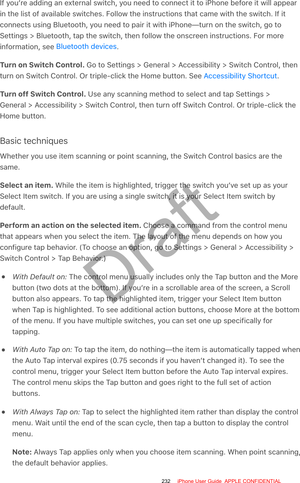 If you’re adding an external switch, you need to connect it to iPhone before it will appearin the list of available switches. Follow the instructions that came with the switch. If itconnects using Bluetooth, you need to pair it with iPhone—turn on the switch, go toSettings &gt; Bluetooth, tap the switch, then follow the onscreen instructions. For moreinformation, see  .Turn on Switch Control. Go to Settings &gt; General &gt; Accessibility &gt; Switch Control, thenturn on Switch Control. Or triple-click the Home button. See  .Turn off Switch Control. Use any scanning method to select and tap Settings &gt;General &gt; Accessibility &gt; Switch Control, then turn off Switch Control. Or triple-click theHome button.Basic techniquesWhether you use item scanning or point scanning, the Switch Control basics are thesame.Select an item. While the item is highlighted, trigger the switch you’ve set up as yourSelect Item switch. If you are using a single switch, it is your Select Item switch bydefault.Perform an action on the selected item. Choose a command from the control menuthat appears when you select the item. The layout of the menu depends on how youconfigure tap behavior. (To choose an option, go to Settings &gt; General &gt; Accessibility &gt;Switch Control &gt; Tap Behavior.)With Default on: The control menu usually includes only the Tap button and the Morebutton (two dots at the bottom). If you’re in a scrollable area of the screen, a Scrollbutton also appears. To tap the highlighted item, trigger your Select Item buttonwhen Tap is highlighted. To see additional action buttons, choose More at the bottomof the menu. If you have multiple switches, you can set one up specifically fortapping.With Auto Tap on: To tap the item, do nothing—the item is automatically tapped whenthe Auto Tap interval expires (0.75 seconds if you haven’t changed it). To see thecontrol menu, trigger your Select Item button before the Auto Tap interval expires.The control menu skips the Tap button and goes right to the full set of actionbuttons.With Always Tap on: Tap to select the highlighted item rather than display the controlmenu. Wait until the end of the scan cycle, then tap a button to display the controlmenu.Note: Always Tap applies only when you choose item scanning. When point scanning,the default behavior applies.Bluetooth devicesAccessibility Shortcut232 iPhone User Guide  APPLE CONFIDENTIALDraft