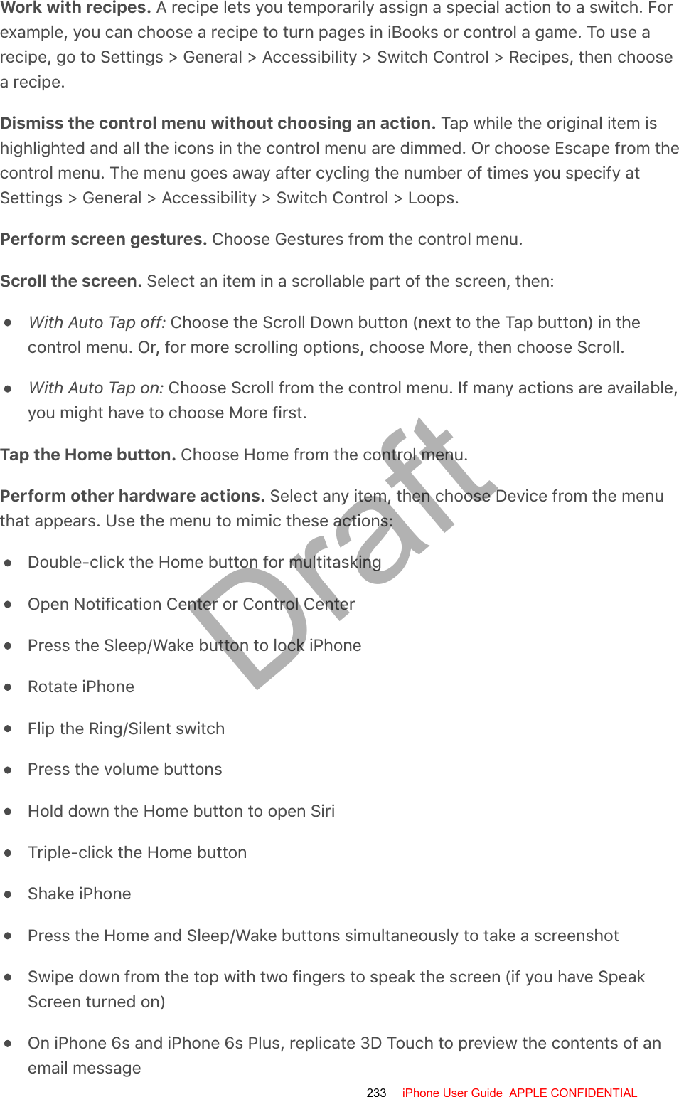 Work with recipes. A recipe lets you temporarily assign a special action to a switch. Forexample, you can choose a recipe to turn pages in iBooks or control a game. To use arecipe, go to Settings &gt; General &gt; Accessibility &gt; Switch Control &gt; Recipes, then choosea recipe.Dismiss the control menu without choosing an action. Tap while the original item ishighlighted and all the icons in the control menu are dimmed. Or choose Escape from thecontrol menu. The menu goes away after cycling the number of times you specify atSettings &gt; General &gt; Accessibility &gt; Switch Control &gt; Loops.Perform screen gestures. Choose Gestures from the control menu.Scroll the screen. Select an item in a scrollable part of the screen, then:With Auto Tap off: Choose the Scroll Down button (next to the Tap button) in thecontrol menu. Or, for more scrolling options, choose More, then choose Scroll.With Auto Tap on: Choose Scroll from the control menu. If many actions are available,you might have to choose More first.Tap the Home button. Choose Home from the control menu.Perform other hardware actions. Select any item, then choose Device from the menuthat appears. Use the menu to mimic these actions:Double-click the Home button for multitaskingOpen Notification Center or Control CenterPress the Sleep/Wake button to lock iPhoneRotate iPhoneFlip the Ring/Silent switchPress the volume buttonsHold down the Home button to open SiriTriple-click the Home buttonShake iPhonePress the Home and Sleep/Wake buttons simultaneously to take a screenshotSwipe down from the top with two fingers to speak the screen (if you have SpeakScreen turned on)On iPhone 6s and iPhone 6s Plus, replicate 3D Touch to preview the contents of anemail message233 iPhone User Guide  APPLE CONFIDENTIALDraft