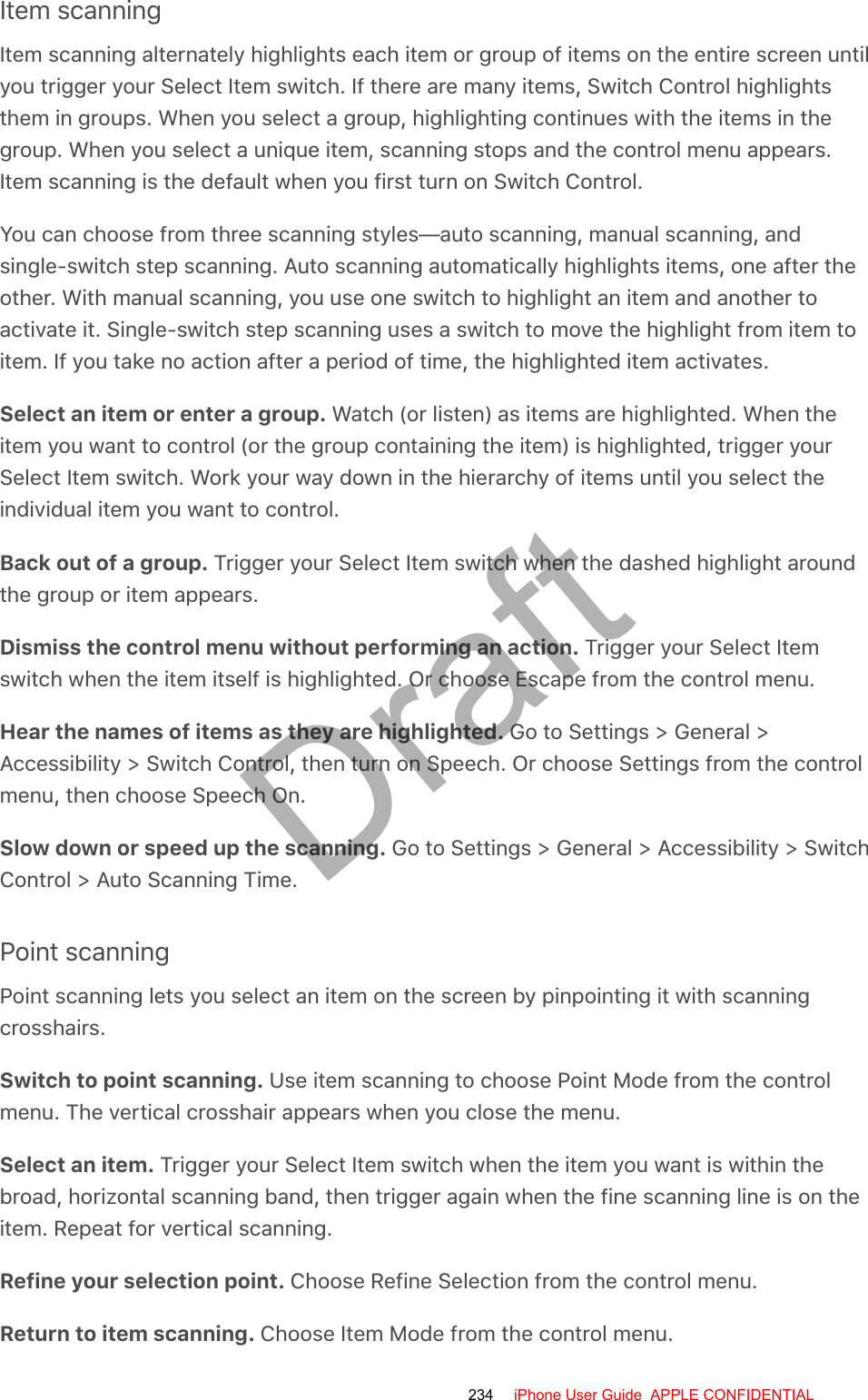 Item scanningItem scanning alternately highlights each item or group of items on the entire screen untilyou trigger your Select Item switch. If there are many items, Switch Control highlightsthem in groups. When you select a group, highlighting continues with the items in thegroup. When you select a unique item, scanning stops and the control menu appears.Item scanning is the default when you first turn on Switch Control.You can choose from three scanning styles—auto scanning, manual scanning, andsingle-switch step scanning. Auto scanning automatically highlights items, one after theother. With manual scanning, you use one switch to highlight an item and another toactivate it. Single-switch step scanning uses a switch to move the highlight from item toitem. If you take no action after a period of time, the highlighted item activates.Select an item or enter a group. Watch (or listen) as items are highlighted. When theitem you want to control (or the group containing the item) is highlighted, trigger yourSelect Item switch. Work your way down in the hierarchy of items until you select theindividual item you want to control.Back out of a group. Trigger your Select Item switch when the dashed highlight aroundthe group or item appears.Dismiss the control menu without performing an action. Trigger your Select Itemswitch when the item itself is highlighted. Or choose Escape from the control menu.Hear the names of items as they are highlighted. Go to Settings &gt; General &gt;Accessibility &gt; Switch Control, then turn on Speech. Or choose Settings from the controlmenu, then choose Speech On.Slow down or speed up the scanning. Go to Settings &gt; General &gt; Accessibility &gt; SwitchControl &gt; Auto Scanning Time.Point scanningPoint scanning lets you select an item on the screen by pinpointing it with scanningcrosshairs.Switch to point scanning. Use item scanning to choose Point Mode from the controlmenu. The vertical crosshair appears when you close the menu.Select an item. Trigger your Select Item switch when the item you want is within thebroad, horizontal scanning band, then trigger again when the fine scanning line is on theitem. Repeat for vertical scanning.Refine your selection point. Choose Refine Selection from the control menu.Return to item scanning. Choose Item Mode from the control menu.234 iPhone User Guide  APPLE CONFIDENTIALDraft