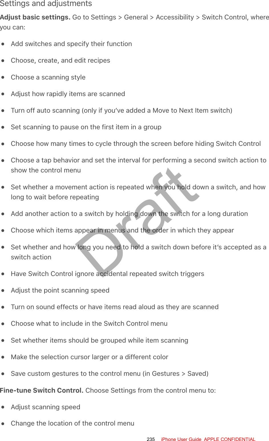 Settings and adjustmentsAdjust basic settings. Go to Settings &gt; General &gt; Accessibility &gt; Switch Control, whereyou can:Add switches and specify their functionChoose, create, and edit recipesChoose a scanning styleAdjust how rapidly items are scannedTurn off auto scanning (only if you’ve added a Move to Next Item switch)Set scanning to pause on the first item in a groupChoose how many times to cycle through the screen before hiding Switch ControlChoose a tap behavior and set the interval for performing a second switch action toshow the control menuSet whether a movement action is repeated when you hold down a switch, and howlong to wait before repeatingAdd another action to a switch by holding down the switch for a long durationChoose which items appear in menus and the order in which they appearSet whether and how long you need to hold a switch down before it’s accepted as aswitch actionHave Switch Control ignore accidental repeated switch triggersAdjust the point scanning speedTurn on sound effects or have items read aloud as they are scannedChoose what to include in the Switch Control menuSet whether items should be grouped while item scanningMake the selection cursor larger or a different colorSave custom gestures to the control menu (in Gestures &gt; Saved)Fine-tune Switch Control. Choose Settings from the control menu to:Adjust scanning speedChange the location of the control menu235 iPhone User Guide  APPLE CONFIDENTIALDraft