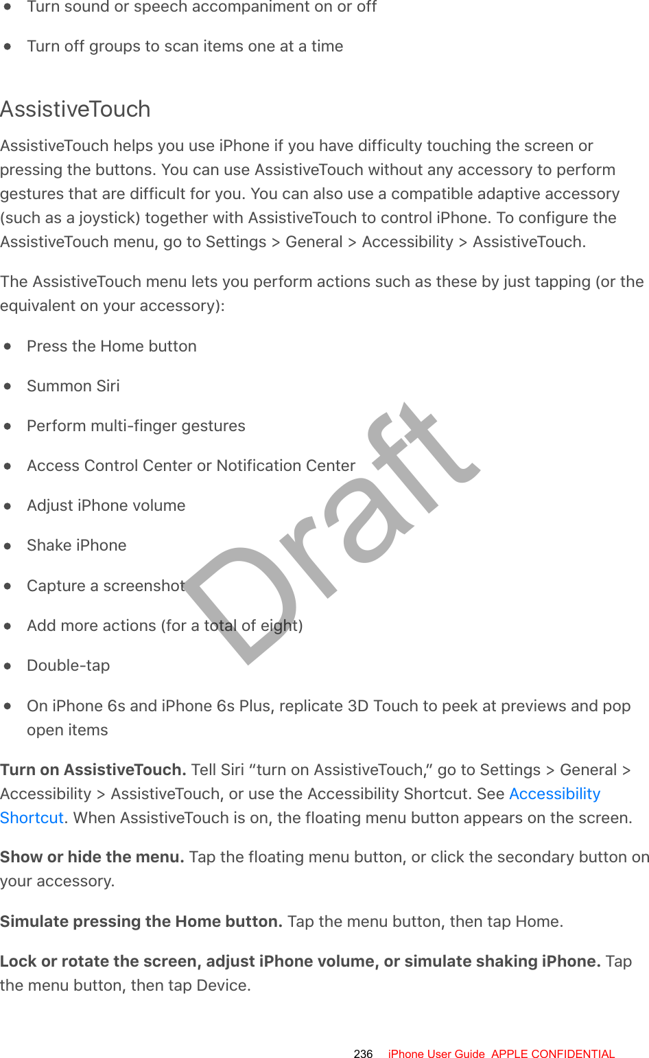 Turn sound or speech accompaniment on or offTurn off groups to scan items one at a timeAssistiveTouchAssistiveTouch helps you use iPhone if you have difficulty touching the screen orpressing the buttons. You can use AssistiveTouch without any accessory to performgestures that are difficult for you. You can also use a compatible adaptive accessory(such as a joystick) together with AssistiveTouch to control iPhone. To configure theAssistiveTouch menu, go to Settings &gt; General &gt; Accessibility &gt; AssistiveTouch.The AssistiveTouch menu lets you perform actions such as these by just tapping (or theequivalent on your accessory):Press the Home buttonSummon SiriPerform multi-finger gesturesAccess Control Center or Notification CenterAdjust iPhone volumeShake iPhoneCapture a screenshotAdd more actions (for a total of eight)Double-tapOn iPhone 6s and iPhone 6s Plus, replicate 3D Touch to peek at previews and popopen itemsTurn on AssistiveTouch. Tell Siri “turn on AssistiveTouch,” go to Settings &gt; General &gt;Accessibility &gt; AssistiveTouch, or use the Accessibility Shortcut. See . When AssistiveTouch is on, the floating menu button appears on the screen.Show or hide the menu. Tap the floating menu button, or click the secondary button onyour accessory.Simulate pressing the Home button. Tap the menu button, then tap Home.Lock or rotate the screen, adjust iPhone volume, or simulate shaking iPhone. Tapthe menu button, then tap Device.AccessibilityShortcut236 iPhone User Guide  APPLE CONFIDENTIALDraft