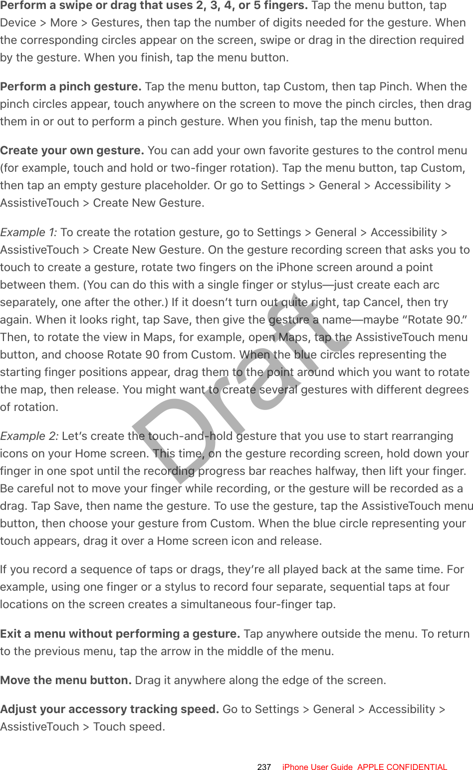 Perform a swipe or drag that uses 2, 3, 4, or 5 fingers. Tap the menu button, tapDevice &gt; More &gt; Gestures, then tap the number of digits needed for the gesture. Whenthe corresponding circles appear on the screen, swipe or drag in the direction requiredby the gesture. When you finish, tap the menu button.Perform a pinch gesture. Tap the menu button, tap Custom, then tap Pinch. When thepinch circles appear, touch anywhere on the screen to move the pinch circles, then dragthem in or out to perform a pinch gesture. When you finish, tap the menu button.Create your own gesture. You can add your own favorite gestures to the control menu(for example, touch and hold or two-finger rotation). Tap the menu button, tap Custom,then tap an empty gesture placeholder. Or go to Settings &gt; General &gt; Accessibility &gt;AssistiveTouch &gt; Create New Gesture.Example 1: To create the rotation gesture, go to Settings &gt; General &gt; Accessibility &gt;AssistiveTouch &gt; Create New Gesture. On the gesture recording screen that asks you totouch to create a gesture, rotate two fingers on the iPhone screen around a pointbetween them. (You can do this with a single finger or stylus—just create each arcseparately, one after the other.) If it doesn’t turn out quite right, tap Cancel, then tryagain. When it looks right, tap Save, then give the gesture a name—maybe “Rotate 90.”Then, to rotate the view in Maps, for example, open Maps, tap the AssistiveTouch menubutton, and choose Rotate 90 from Custom. When the blue circles representing thestarting finger positions appear, drag them to the point around which you want to rotatethe map, then release. You might want to create several gestures with different degreesof rotation.Example 2: Let’s create the touch-and-hold gesture that you use to start rearrangingicons on your Home screen. This time, on the gesture recording screen, hold down yourfinger in one spot until the recording progress bar reaches halfway, then lift your finger.Be careful not to move your finger while recording, or the gesture will be recorded as adrag. Tap Save, then name the gesture. To use the gesture, tap the AssistiveTouch menubutton, then choose your gesture from Custom. When the blue circle representing yourtouch appears, drag it over a Home screen icon and release.If you record a sequence of taps or drags, they’re all played back at the same time. Forexample, using one finger or a stylus to record four separate, sequential taps at fourlocations on the screen creates a simultaneous four-finger tap.Exit a menu without performing a gesture. Tap anywhere outside the menu. To returnto the previous menu, tap the arrow in the middle of the menu.Move the menu button. Drag it anywhere along the edge of the screen.Adjust your accessory tracking speed. Go to Settings &gt; General &gt; Accessibility &gt;AssistiveTouch &gt; Touch speed.237 iPhone User Guide  APPLE CONFIDENTIALDraft
