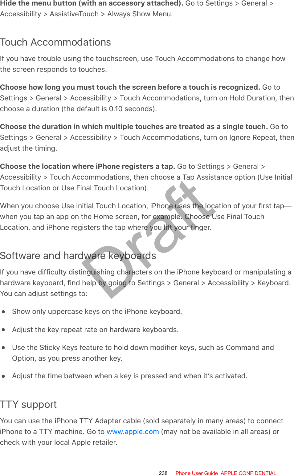 Hide the menu button (with an accessory attached). Go to Settings &gt; General &gt;Accessibility &gt; AssistiveTouch &gt; Always Show Menu.Touch AccommodationsIf you have trouble using the touchscreen, use Touch Accommodations to change howthe screen responds to touches.Choose how long you must touch the screen before a touch is recognized. Go toSettings &gt; General &gt; Accessibility &gt; Touch Accommodations, turn on Hold Duration, thenchoose a duration (the default is 0.10 seconds).Choose the duration in which multiple touches are treated as a single touch. Go toSettings &gt; General &gt; Accessibility &gt; Touch Accommodations, turn on Ignore Repeat, thenadjust the timing.Choose the location where iPhone registers a tap. Go to Settings &gt; General &gt;Accessibility &gt; Touch Accommodations, then choose a Tap Assistance option (Use InitialTouch Location or Use Final Touch Location).When you choose Use Initial Touch Location, iPhone uses the location of your first tap—when you tap an app on the Home screen, for example. Choose Use Final TouchLocation, and iPhone registers the tap where you lift your finger.Software and hardware keyboardsIf you have difficulty distinguishing characters on the iPhone keyboard or manipulating ahardware keyboard, find help by going to Settings &gt; General &gt; Accessibility &gt; Keyboard.You can adjust settings to:Show only uppercase keys on the iPhone keyboard.Adjust the key repeat rate on hardware keyboards.Use the Sticky Keys feature to hold down modifier keys, such as Command andOption, as you press another key.Adjust the time between when a key is pressed and when it’s activated.TTY supportYou can use the iPhone TTY Adapter cable (sold separately in many areas) to connectiPhone to a TTY machine. Go to   (may not be available in all areas) orcheck with your local Apple retailer.www.apple.com238 iPhone User Guide  APPLE CONFIDENTIALDraft