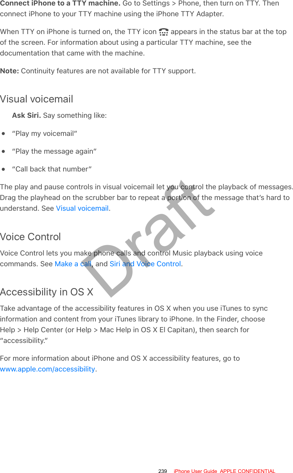 Connect iPhone to a TTY machine. Go to Settings &gt; Phone, then turn on TTY. Thenconnect iPhone to your TTY machine using the iPhone TTY Adapter.When TTY on iPhone is turned on, the TTY icon   appears in the status bar at the topof the screen. For information about using a particular TTY machine, see thedocumentation that came with the machine.Note: Continuity features are not available for TTY support.Visual voicemailAsk Siri. Say something like:“Play my voicemail”“Play the message again”“Call back that number”The play and pause controls in visual voicemail let you control the playback of messages.Drag the playhead on the scrubber bar to repeat a portion of the message that’s hard tounderstand. See  .Voice ControlVoice Control lets you make phone calls and control Music playback using voicecommands. See  , and  .Accessibility in OS XTake advantage of the accessibility features in OS X when you use iTunes to syncinformation and content from your iTunes library to iPhone. In the Finder, chooseHelp &gt; Help Center (or Help &gt; Mac Help in OS X El Capitan), then search for“accessibility.”For more information about iPhone and OS X accessibility features, go to.Visual voicemailMake a call Siri and Voice Controlwww.apple.com/accessibility239 iPhone User Guide  APPLE CONFIDENTIALDraft