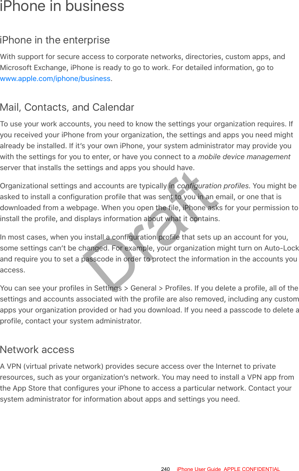 iPhone in businessiPhone in the enterpriseWith support for secure access to corporate networks, directories, custom apps, andMicrosoft Exchange, iPhone is ready to go to work. For detailed information, go to.Mail, Contacts, and CalendarTo use your work accounts, you need to know the settings your organization requires. Ifyou received your iPhone from your organization, the settings and apps you need mightalready be installed. If it’s your own iPhone, your system administrator may provide youwith the settings for you to enter, or have you connect to a mobile device managementserver that installs the settings and apps you should have.Organizational settings and accounts are typically in configuration profiles. You might beasked to install a configuration profile that was sent to you in an email, or one that isdownloaded from a webpage. When you open the file, iPhone asks for your permission toinstall the profile, and displays information about what it contains.In most cases, when you install a configuration profile that sets up an account for you,some settings can’t be changed. For example, your organization might turn on Auto-Lockand require you to set a passcode in order to protect the information in the accounts youaccess.You can see your profiles in Settings &gt; General &gt; Profiles. If you delete a profile, all of thesettings and accounts associated with the profile are also removed, including any customapps your organization provided or had you download. If you need a passcode to delete aprofile, contact your system administrator.Network accessA VPN (virtual private network) provides secure access over the Internet to privateresources, such as your organization’s network. You may need to install a VPN app fromthe App Store that configures your iPhone to access a particular network. Contact yoursystem administrator for information about apps and settings you need.www.apple.com/iphone/business240 iPhone User Guide  APPLE CONFIDENTIALDraft