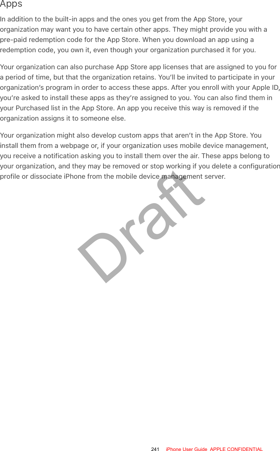 AppsIn addition to the built-in apps and the ones you get from the App Store, yourorganization may want you to have certain other apps. They might provide you with apre-paid redemption code for the App Store. When you download an app using aredemption code, you own it, even though your organization purchased it for you.Your organization can also purchase App Store app licenses that are assigned to you fora period of time, but that the organization retains. You’ll be invited to participate in yourorganization’s program in order to access these apps. After you enroll with your Apple ID,you’re asked to install these apps as they’re assigned to you. You can also find them inyour Purchased list in the App Store. An app you receive this way is removed if theorganization assigns it to someone else.Your organization might also develop custom apps that aren’t in the App Store. Youinstall them from a webpage or, if your organization uses mobile device management,you receive a notification asking you to install them over the air. These apps belong toyour organization, and they may be removed or stop working if you delete a configurationprofile or dissociate iPhone from the mobile device management server.241 iPhone User Guide  APPLE CONFIDENTIALDraft