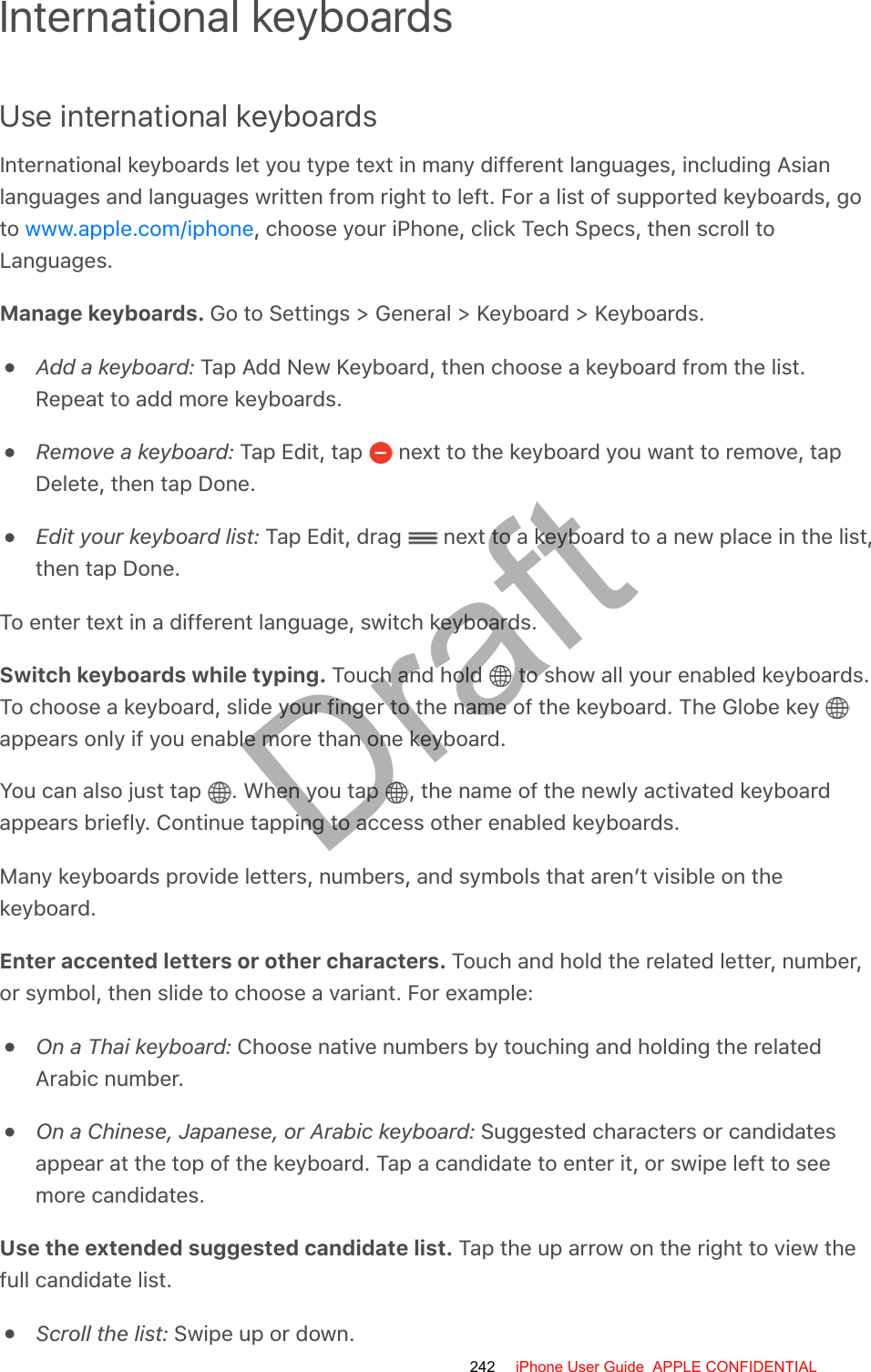 International keyboardsUse international keyboardsInternational keyboards let you type text in many different languages, including Asianlanguages and languages written from right to left. For a list of supported keyboards, goto  , choose your iPhone, click Tech Specs, then scroll toLanguages.Manage keyboards. Go to Settings &gt; General &gt; Keyboard &gt; Keyboards.Add a keyboard: Tap Add New Keyboard, then choose a keyboard from the list.Repeat to add more keyboards.Remove a keyboard: Tap Edit, tap   next to the keyboard you want to remove, tapDelete, then tap Done.Edit your keyboard list: Tap Edit, drag   next to a keyboard to a new place in the list,then tap Done.To enter text in a different language, switch keyboards.Switch keyboards while typing. Touch and hold   to show all your enabled keyboards.To choose a keyboard, slide your finger to the name of the keyboard. The Globe key appears only if you enable more than one keyboard.You can also just tap  . When you tap  , the name of the newly activated keyboardappears briefly. Continue tapping to access other enabled keyboards.Many keyboards provide letters, numbers, and symbols that aren’t visible on thekeyboard.Enter accented letters or other characters. Touch and hold the related letter, number,or symbol, then slide to choose a variant. For example:On a Thai keyboard: Choose native numbers by touching and holding the relatedArabic number.On a Chinese, Japanese, or Arabic keyboard: Suggested characters or candidatesappear at the top of the keyboard. Tap a candidate to enter it, or swipe left to seemore candidates.Use the extended suggested candidate list. Tap the up arrow on the right to view thefull candidate list.Scroll the list: Swipe up or down.www.apple.com/iphone242 iPhone User Guide  APPLE CONFIDENTIALDraft